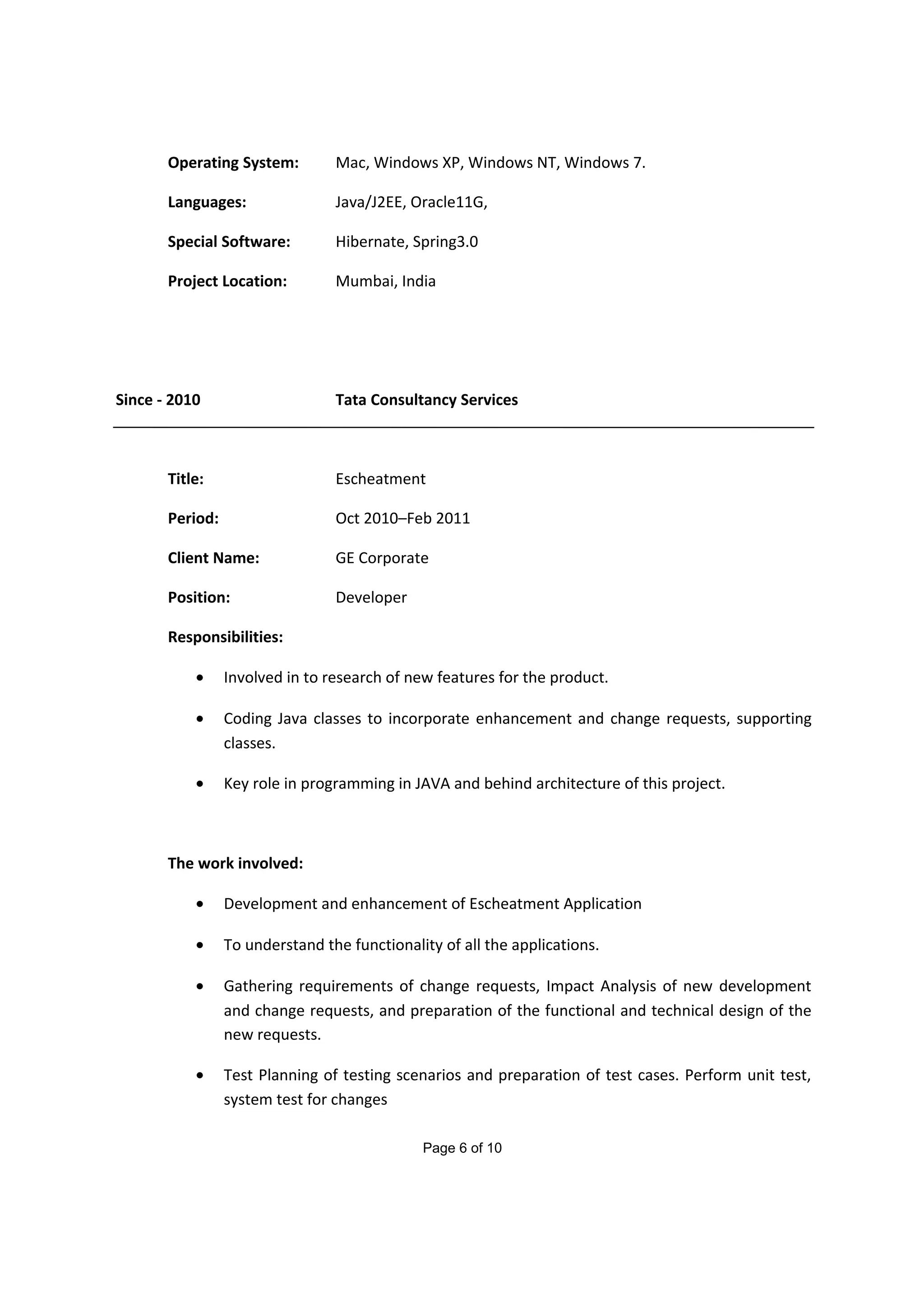 Operating System: Mac, Windows XP, Windows NT, Windows 7.
Languages: Java/J2EE, Oracle11G,
Special Software: Hibernate, Spring3.0
Project Location: Mumbai, India
Since - 2010 Tata Consultancy Services
Title: Escheatment
Period: Oct 2010–Feb 2011
Client Name: GE Corporate
Position: Developer
Responsibilities:
• Involved in to research of new features for the product.
• Coding Java classes to incorporate enhancement and change requests, supporting
classes.
• Key role in programming in JAVA and behind architecture of this project.
The work involved:
• Development and enhancement of Escheatment Application
• To understand the functionality of all the applications.
• Gathering requirements of change requests, Impact Analysis of new development
and change requests, and preparation of the functional and technical design of the
new requests.
• Test Planning of testing scenarios and preparation of test cases. Perform unit test,
system test for changes
Page 6 of 10
 