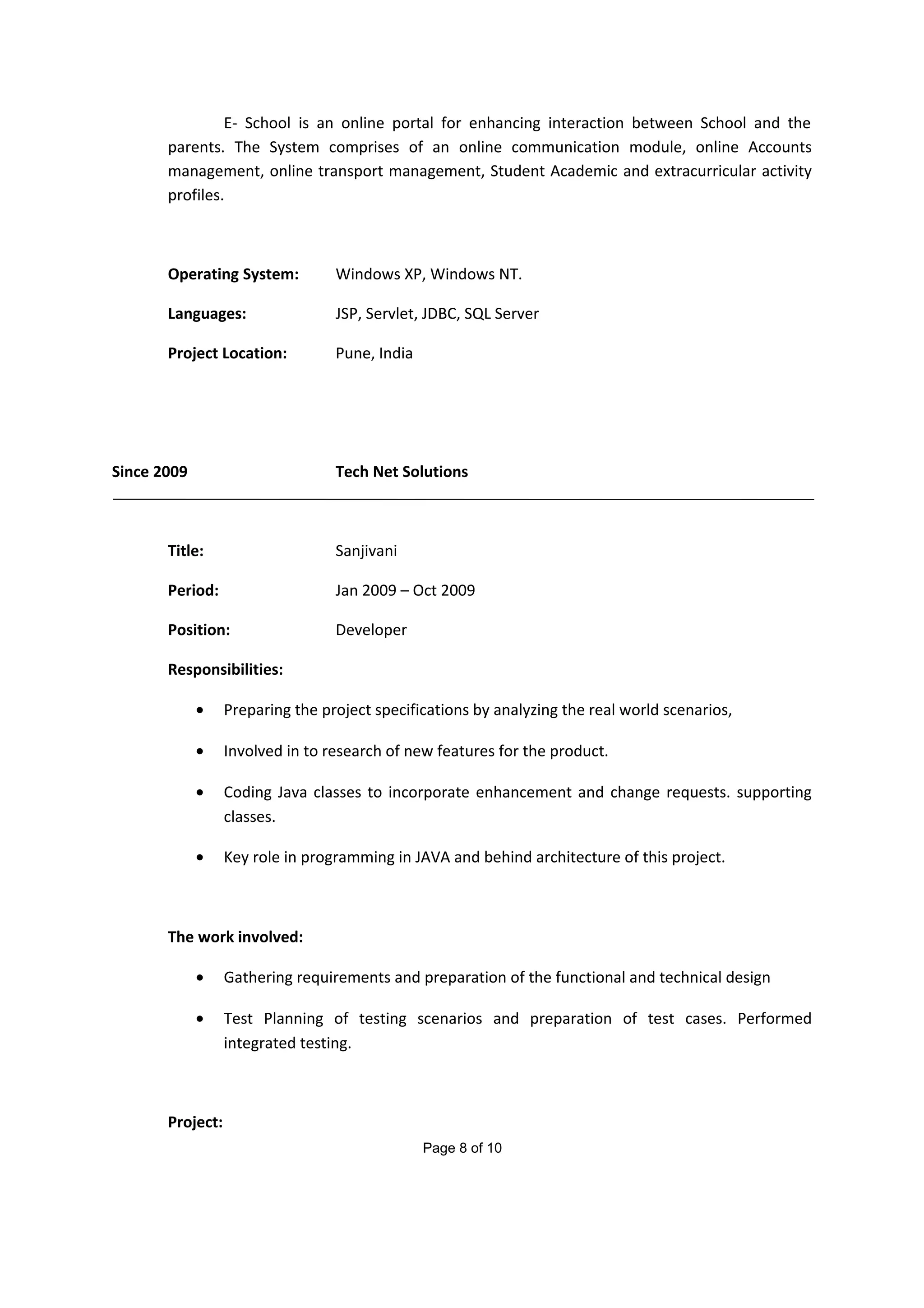 E- School is an online portal for enhancing interaction between School and the
parents. The System comprises of an online communication module, online Accounts
management, online transport management, Student Academic and extracurricular activity
profiles.
Operating System: Windows XP, Windows NT.
Languages: JSP, Servlet, JDBC, SQL Server
Project Location: Pune, India
Since 2009 Tech Net Solutions
Title: Sanjivani
Period: Jan 2009 – Oct 2009
Position: Developer
Responsibilities:
• Preparing the project specifications by analyzing the real world scenarios,
• Involved in to research of new features for the product.
• Coding Java classes to incorporate enhancement and change requests. supporting
classes.
• Key role in programming in JAVA and behind architecture of this project.
The work involved:
• Gathering requirements and preparation of the functional and technical design
• Test Planning of testing scenarios and preparation of test cases. Performed
integrated testing.
Project:
Page 8 of 10
 