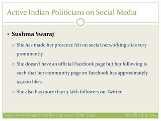 Active Indian Politicians on Social Media
 Sushma Swaraj
 She has made her presence felt on social networking sites very
prominently.
 She doesn’t have an official Facebook page but her following is
such that her community page on Facebook has approximately
95,000 likes.
 She also has more than 3 lakh followers on Twitter.
Social Networking Media Boon or Bane?, SDM, Ujire March 7 & 8, 2014
 