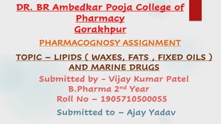 PHARMACOGNOSY ASSIGNMENT
TOPIC – LIPIDS ( WAXES, FATS , FIXED OILS )
AND MARINE DRUGS
Submitted by - Vijay Kumar Patel
B.Pharma 2nd Year
Roll No – 1905710500055
DR. BR Ambedkar Pooja College of
Pharmacy
Gorakhpur
Submitted to – Ajay Yadav
 