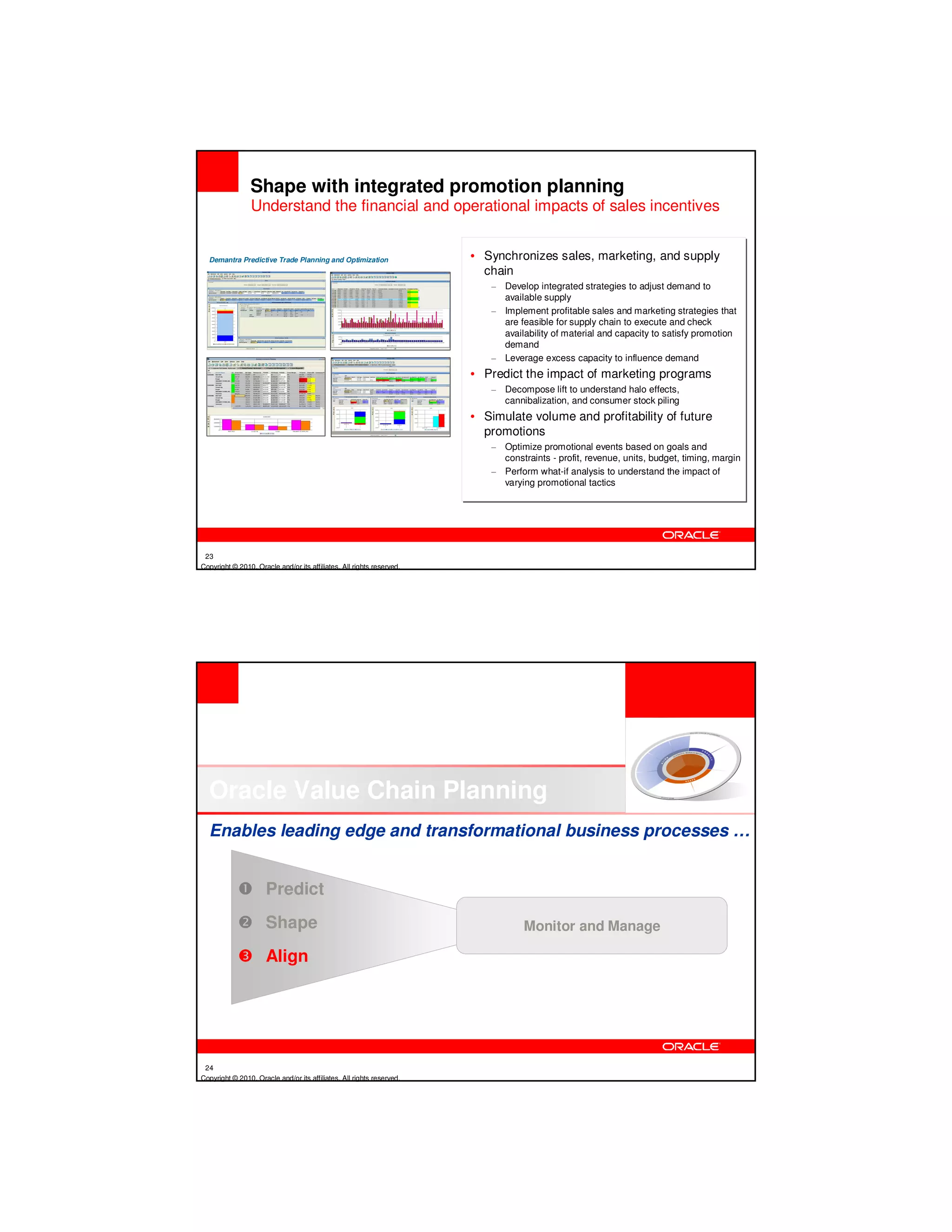 Shape with integrated promotion planning
                 Understand the financial and operational impacts of sales incentives


  Demantra Predictive Trade Planning and Optimization                  • Synchronizes sales, marketing, and supply
                                                                         chain
                                                                          – Develop integrated strategies to adjust demand to
                                                                            available supply
                                                                          – Implement profitable sales and marketing strategies that
                                                                            are feasible for supply chain to execute and check
                                                                            availability of material and capacity to satisfy promotion
                                                                            demand
                                                                          – Leverage excess capacity to influence demand
                                                                       • Predict the impact of marketing programs
                                                                          – Decompose lift to understand halo effects,
                                                                            cannibalization, and consumer stock piling
                                                                       • Simulate volume and profitability of future
                                                                         promotions
                                                                          – Optimize promotional events based on goals and
                                                                            constraints - profit, revenue, units, budget, timing, margin
                                                                          – Perform what-if analysis to understand the impact of
                                                                            varying promotional tactics




 23
Copyright © 2010, Oracle and/or its affiliates. All rights reserved.




  Oracle Value Chain Planning
  Enables leading edge and transformational business processes …


                      Predict
                      Shape                                                       Monitor and Manage

                      Align




 24
Copyright © 2010, Oracle and/or its affiliates. All rights reserved.
 