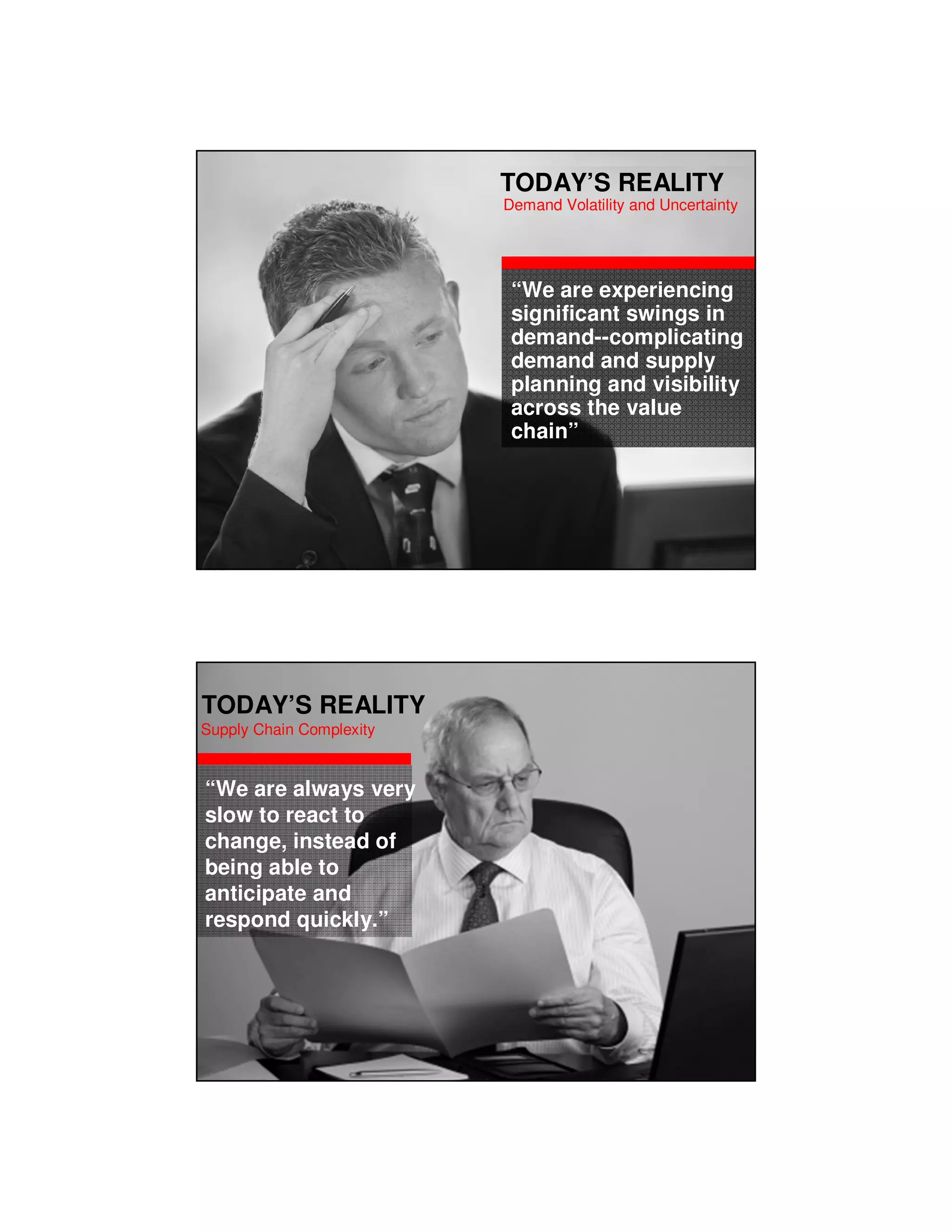 TODAY’S REALITY
                                                                       Demand Volatility and Uncertainty




                                                                        “We are experiencing
                                                                        significant swings in
                                                                        demand--complicating
                                                                        demand and supply
                                                                        planning and visibility
                                                                        across the value
                                                                        chain”




Copyright © 2010, Oracle and/or its affiliates. All rights reserved.




TODAY’S REALITY
Supply Chain Complexity


 “We are always very
 slow to react to
 change, instead of
 being able to
 anticipate and
 respond quickly.”
 
