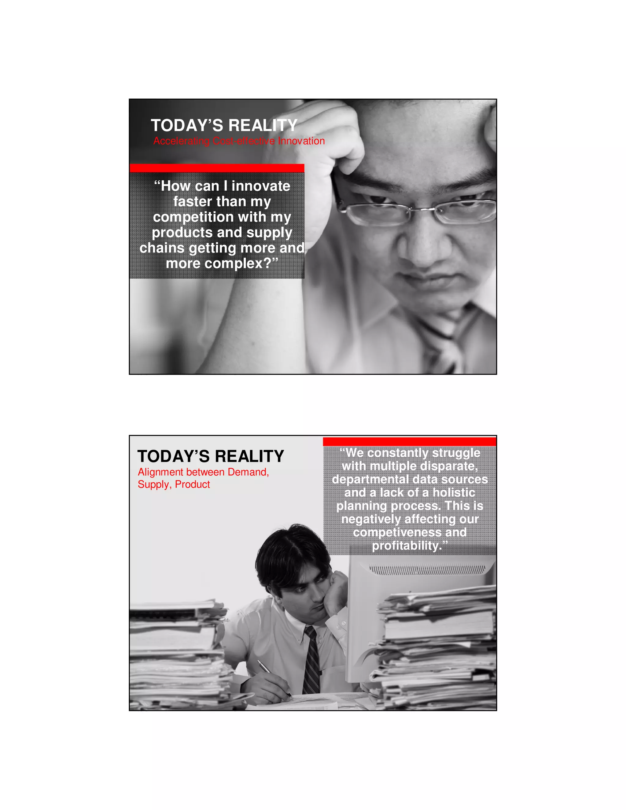 TODAY’S REALITY
          Accelerating Cost-effective Innovation



     “How can I innovate
        faster than my
     competition with my
    products and supply
   chains getting more and
       more complex?”




Copyright © 2010, Oracle and/or its affiliates. All rights reserved.




  TODAY’S REALITY                                                       “We constantly struggle
  Alignment between Demand,
                                                                         with multiple disparate,
  Supply, Product                                                      departmental data sources
                                                                         and a lack of a holistic
                                                                        planning process. This is
                                                                         negatively affecting our
                                                                           competiveness and
                                                                              profitability.”




Copyright © 2010, Oracle and/or its affiliates. All rights reserved.
 