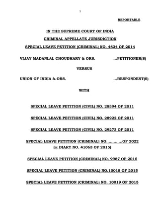 1
REPORTABLE
IN THE SUPREME COURT OF INDIA
CRIMINAL APPELLATE JURISDICTION
SPECIAL LEAVE PETITION (CRIMINAL) NO. 4634 OF 2014
VIJAY MADANLAL CHOUDHARY & ORS. ...PETITIONER(S)
VERSUS
UNION OF INDIA & ORS. ...RESPONDENT(S)
WITH
SPECIAL LEAVE PETITION (CIVIL) NO. 28394 OF 2011
SPECIAL LEAVE PETITION (CIVIL) NO. 28922 OF 2011
SPECIAL LEAVE PETITION (CIVIL) NO. 29273 OF 2011
SPECIAL LEAVE PETITION (CRIMINAL) NO.............OF 2022
(@ DIARY NO. 41063 OF 2015)
SPECIAL LEAVE PETITION (CRIMINAL) NO. 9987 OF 2015
SPECIAL LEAVE PETITION (CRIMINAL) NO.10018 OF 2015
SPECIAL LEAVE PETITION (CRIMINAL) NO. 10019 OF 2015
Digitally signed by
DEEPAK SINGH
Date: 2022.07.27
11:48:08 IST
Reason:
Signature Not Verified
 