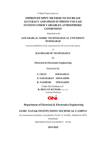 A Major Project report on
IMPROVED MPPT METHOD TO INCREASE
ACCURACY AND SPEED IN PHOTO VOLTAIC
SYSTEM UNDER VARIABLES ATMOSPHERIC
CONDITIONS
Submitted to the
JAWAHARLAL NEHRU TECHNOLOGICAL UNIVERSITY
HYDERABAD
In partial fulfillment of the requirement for the award of the degree
of
BACHELOR OF TECHNOLOGY
IN
Electrical & Electronics Engineering
Submitted By
S. VIJAY 16WJ1A02A3
P. SAICHARAN 16WJ1A0290
R. NAIMESH 15WJ1A0292
Under the Guidance of
B. SRAVAN KUMARM.Tech., Ph.D.
Assistant Professor
Department of Electrical & Electronics Engineering
GURU NANAK INSTITUTIONS TECHNICAL CAMPUS
(An Autonomous Institution, Accredited by NAAC A+ & NBA, Affiliated to JNTU
Hyderabad)
IBRAHIMPATNAM, R.R DISTRICT – 501506
2019-2020
 