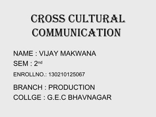 Cross Cultural
CommuniCation
NAME : VIJAY MAKWANA
SEM : 2nd
ENROLLNO.: 130210125067
BRANCH : PRODUCTION
COLLGE : G.E.C BHAVNAGAR
 