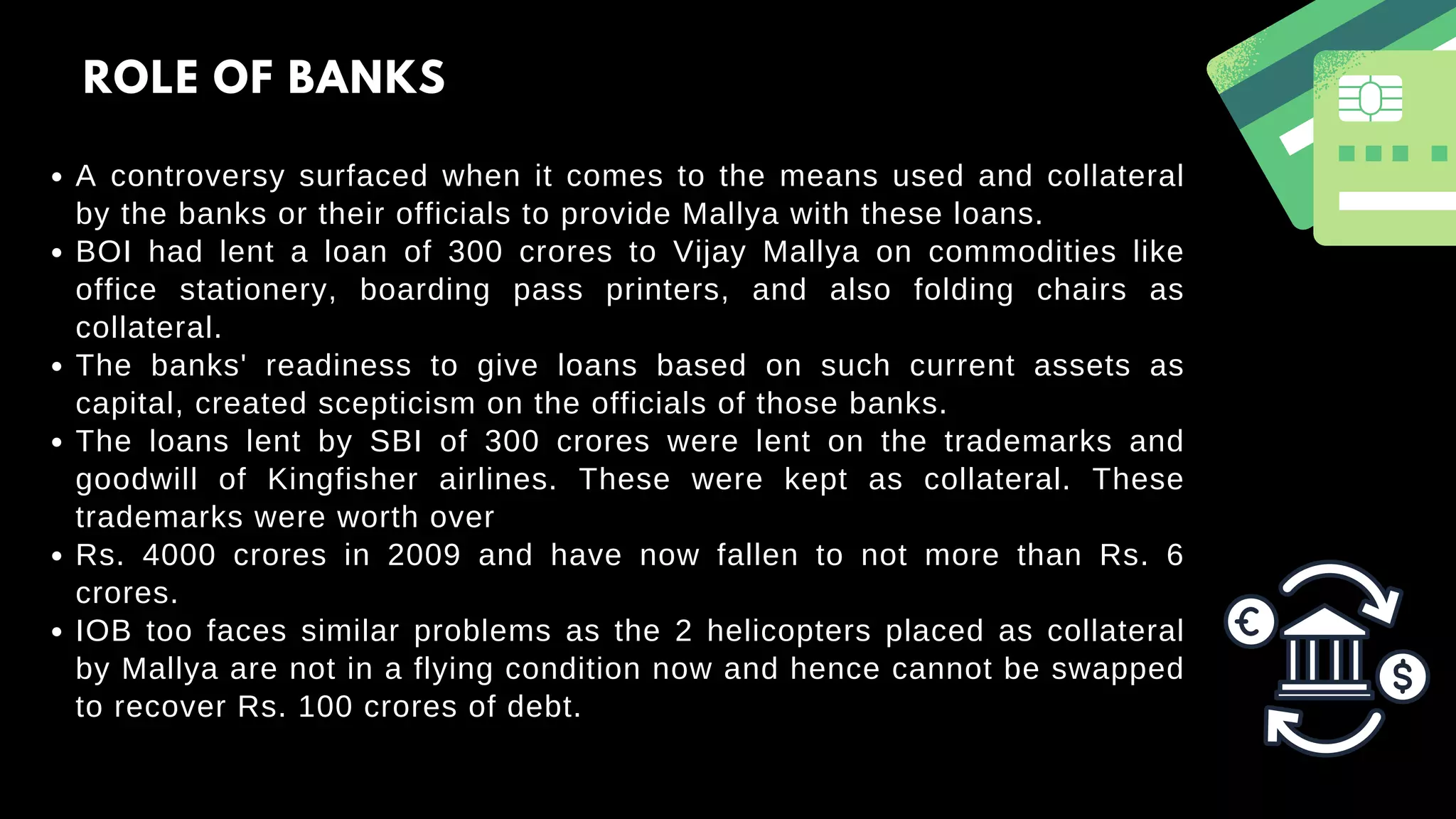 A controversy surfaced when it comes to the means used and collateral
by the banks or their officials to provide Mallya with these loans.
BOI had lent a loan of 300 crores to Vijay Mallya on commodities like
office stationery, boarding pass printers, and also folding chairs as
collateral.
The banks' readiness to give loans based on such current assets as
capital, created scepticism on the officials of those banks.
The loans lent by SBI of 300 crores were lent on the trademarks and
goodwill of Kingfisher airlines. These were kept as collateral. These
trademarks were worth over
Rs. 4000 crores in 2009 and have now fallen to not more than Rs. 6
crores.
IOB too faces similar problems as the 2 helicopters placed as collateral
by Mallya are not in a flying condition now and hence cannot be swapped
to recover Rs. 100 crores of debt.
ROLE OF BANKS
 