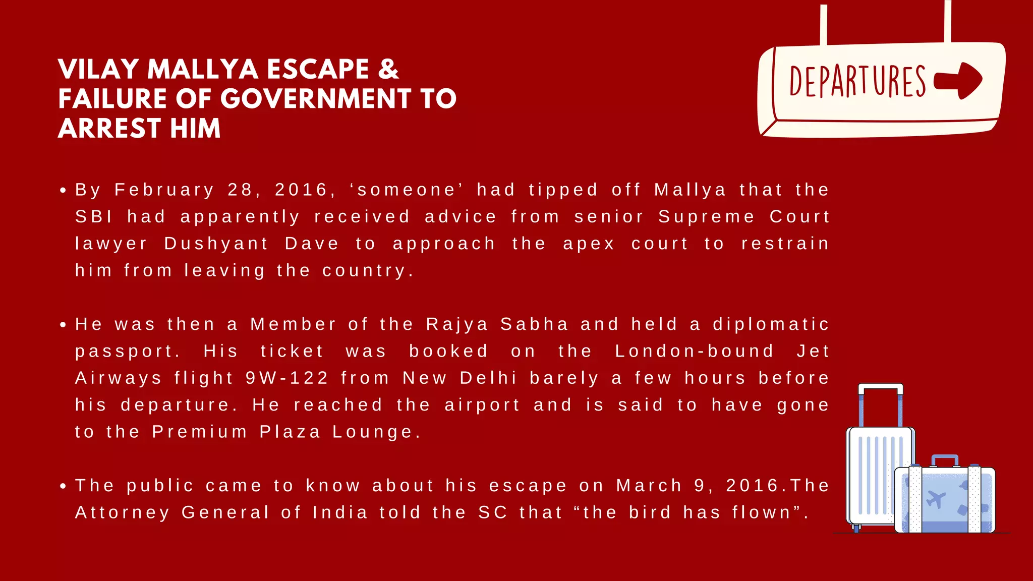 B y F e b r u a r y 2 8 , 2 0 1 6 , ‘ s o m e o n e ’ h a d t i p p e d o f f M a l l y a t h a t t h e
S B I h a d a p p a r e n t l y r e c e i v e d a d v i c e f r o m s e n i o r S u p r e m e C o u r t
l a w y e r D u s h y a n t D a v e t o a p p r o a c h t h e a p e x c o u r t t o r e s t r a i n
h i m f r o m l e a v i n g t h e c o u n t r y .
H e w a s t h e n a M e m b e r o f t h e R a j y a S a b h a a n d h e l d a d i p l o m a t i c
p a s s p o r t . H i s t i c k e t w a s b o o k e d o n t h e L o n d o n - b o u n d J e t
A i r w a y s f l i g h t 9 W - 1 2 2 f r o m N e w D e l h i b a r e l y a f e w h o u r s b e f o r e
h i s d e p a r t u r e . H e r e a c h e d t h e a i r p o r t a n d i s s a i d t o h a v e g o n e
t o t h e P r e m i u m P l a z a L o u n g e .
T h e p u b l i c c a m e t o k n o w a b o u t h i s e s c a p e o n M a r c h 9 , 2 0 1 6 . T h e
A t t o r n e y G e n e r a l o f I n d i a t o l d t h e S C t h a t “ t h e b i r d h a s f l o w n ” .
VILAY MALLYA ESCAPE &
FAILURE OF GOVERNMENT TO
ARREST HIM
 