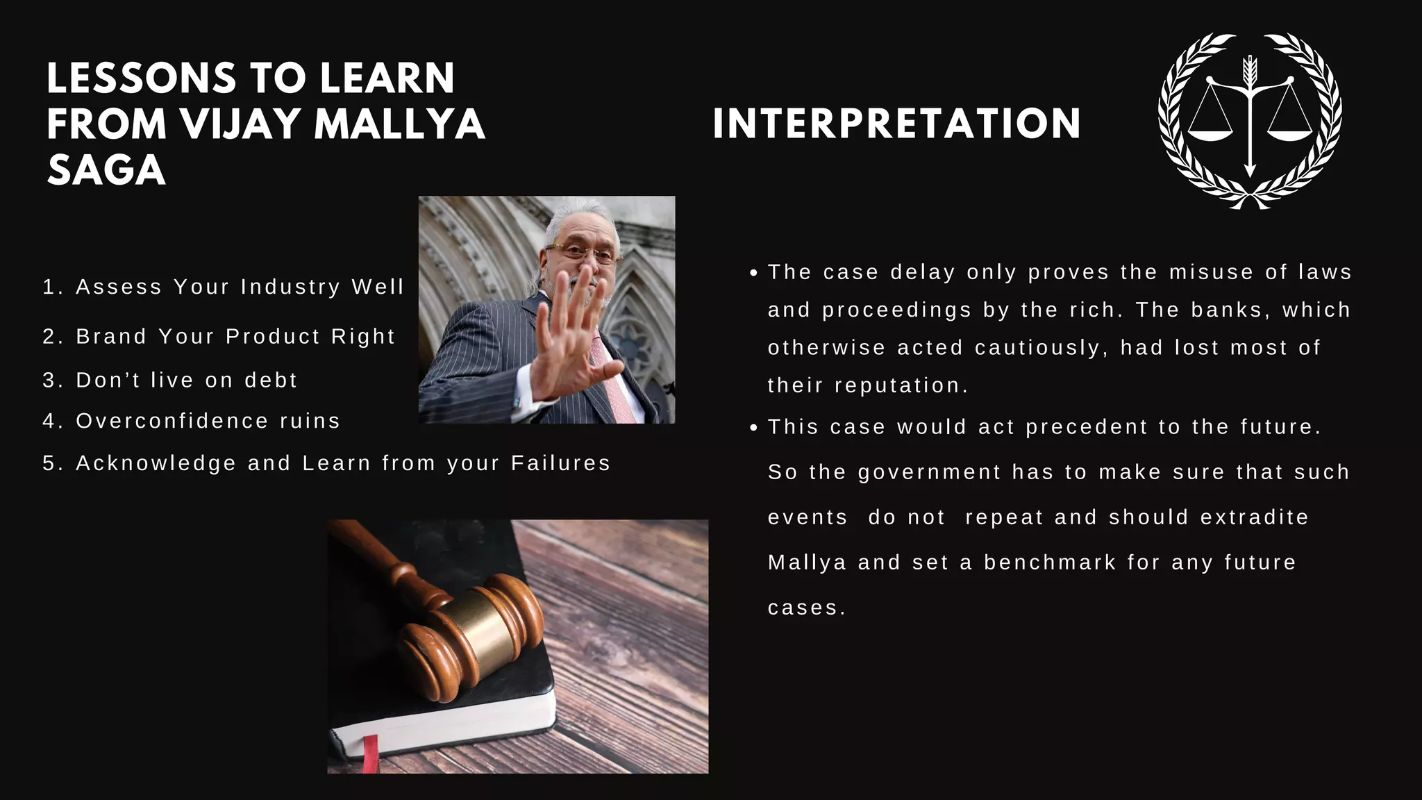 LESSONS TO LEARN
FROM VIJAY MALLYA
SAGA
1. Assess Your Industry Well
2. Brand Your Product Right
3. Don’t live on debt
4. Overconfidence ruins
5. Acknowledge and Learn from your Failures
INTERPRETATION
T h e c a s e d e l a y o n l y p r o v e s t h e m i s u s e o f l a w s
a n d p r o c e e d i n g s b y t h e r i c h . T h e b a n k s , w h i c h
o t h e r w i s e a c t e d c a u t i o u s l y , h a d l o s t m o s t o f
t h e i r r e p u t a t i o n .
T h i s c a s e w o u l d a c t p r e c e d e n t t o t h e f u t u r e .
S o t h e g o v e r n m e n t h a s t o m a k e s u r e t h a t s u c h
e v e n t s d o n o t r e p e a t a n d s h o u l d e x t r a d i t e
M a l l y a a n d s e t a b e n c h m a r k f o r a n y f u t u r e
c a s e s .
 