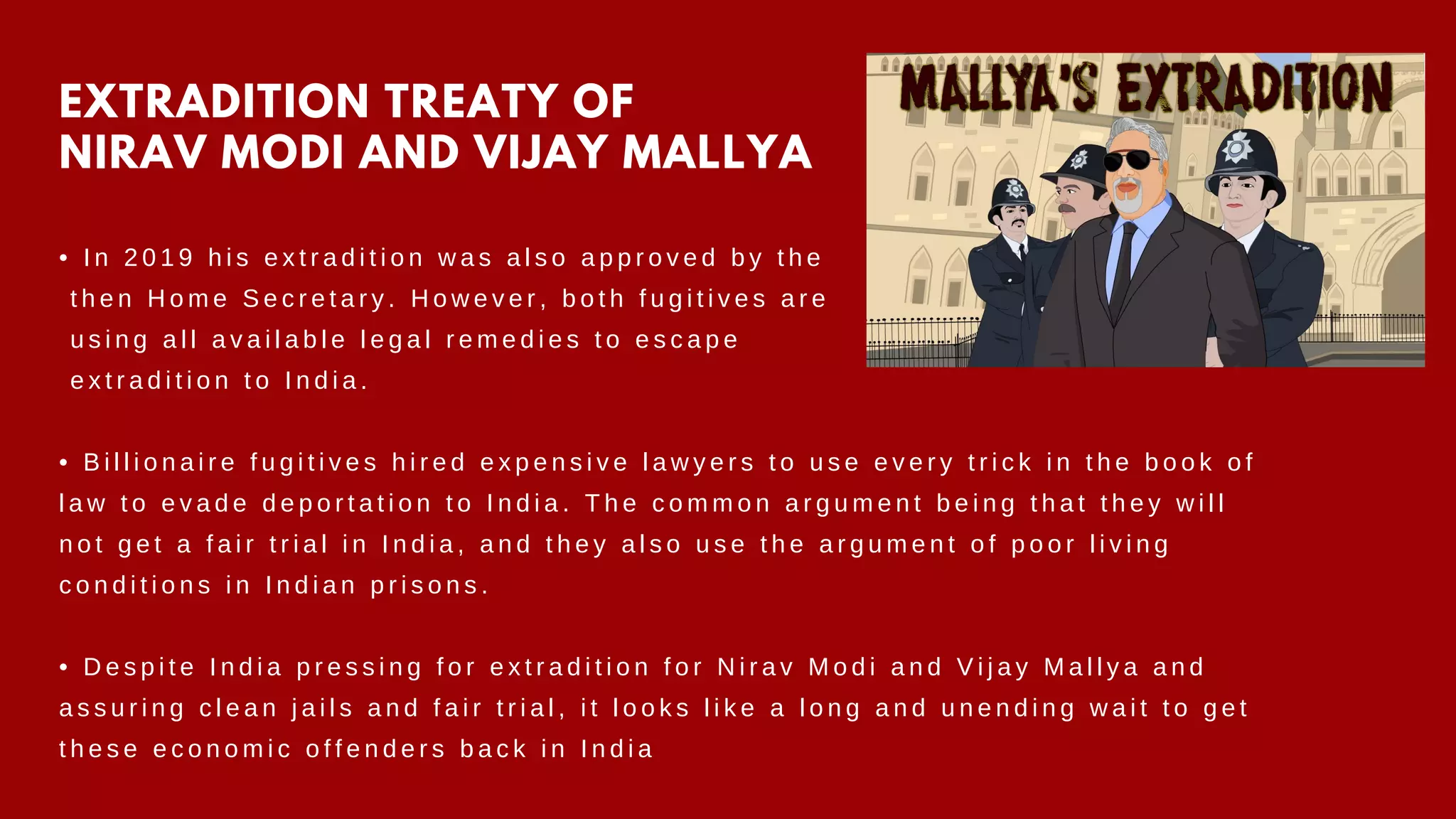 EXTRADITION TREATY OF
NIRAV MODI AND VIJAY MALLYA
• I n 2 0 1 9 h i s e x t r a d i t i o n w a s a l s o a p p r o v e d b y t h e
t h e n H o m e S e c r e t a r y . H o w e v e r , b o t h f u g i t i v e s a r e
u s i n g a l l a v a i l a b l e l e g a l r e m e d i e s t o e s c a p e
e x t r a d i t i o n t o I n d i a .
• B i l l i o n a i r e f u g i t i v e s h i r e d e x p e n s i v e l a w y e r s t o u s e e v e r y t r i c k i n t h e b o o k o f
l a w t o e v a d e d e p o r t a t i o n t o I n d i a . T h e c o m m o n a r g u m e n t b e i n g t h a t t h e y w i l l
n o t g e t a f a i r t r i a l i n I n d i a , a n d t h e y a l s o u s e t h e a r g u m e n t o f p o o r l i v i n g
c o n d i t i o n s i n I n d i a n p r i s o n s .
• D e s p i t e I n d i a p r e s s i n g f o r e x t r a d i t i o n f o r N i r a v M o d i a n d V i j a y M a l l y a a n d
a s s u r i n g c l e a n j a i l s a n d f a i r t r i a l , i t l o o k s l i k e a l o n g a n d u n e n d i n g w a i t t o g e t
t h e s e e c o n o m i c o f f e n d e r s b a c k i n I n d i a
 