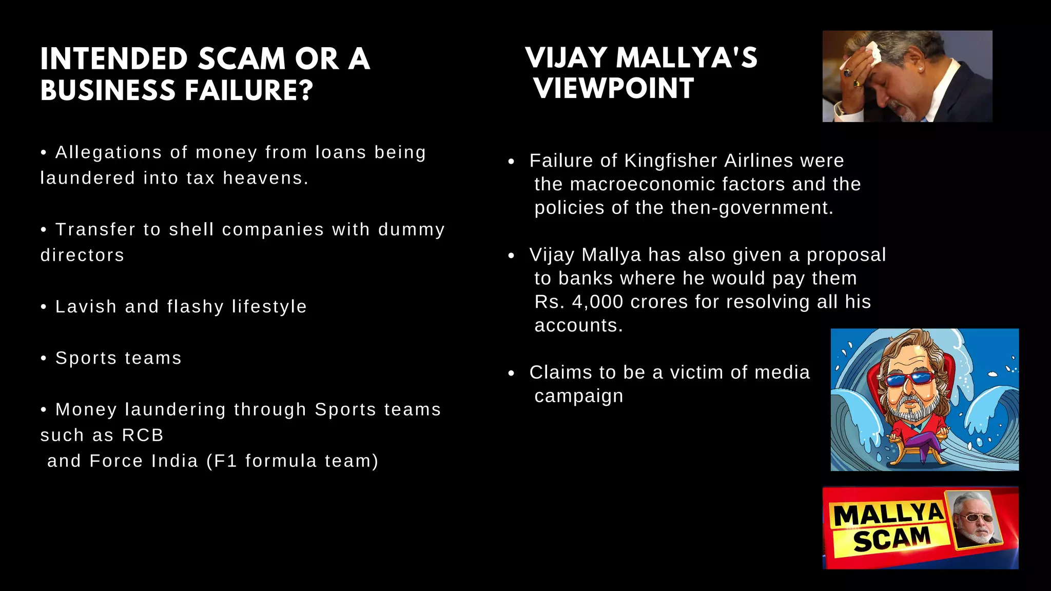 • Allegations of money from loans being
laundered into tax heavens.
• Transfer to shell companies with dummy
directors
• Lavish and flashy lifestyle
• Sports teams
• Money laundering through Sports teams
such as RCB
and Force India (F1 formula team)
INTENDED SCAM OR A
BUSINESS FAILURE?
VIJAY MALLYA'S
VIEWPOINT
Failure of Kingfisher Airlines were
Vijay Mallya has also given a proposal
Claims to be a victim of media
the macroeconomic factors and the
policies of the then-government.
to banks where he would pay them
Rs. 4,000 crores for resolving all his
accounts.
campaign
 