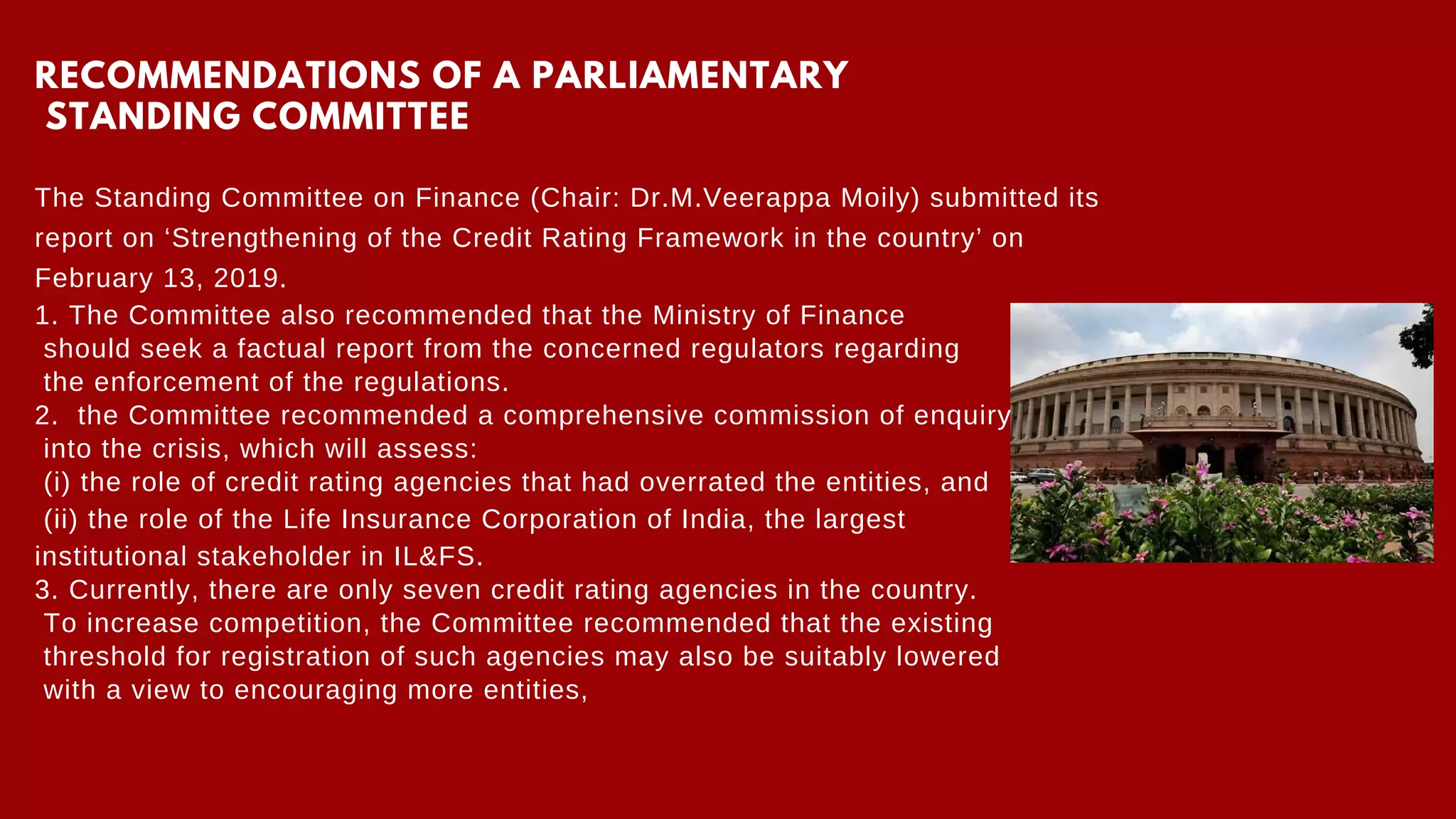 RECOMMENDATIONS OF A PARLIAMENTARY
STANDING COMMITTEE
The Standing Committee on Finance (Chair: Dr.M.Veerappa Moily) submitted its
report on ‘Strengthening of the Credit Rating Framework in the country’ on
February 13, 2019.
1. The Committee also recommended that the Ministry of Finance
should seek a factual report from the concerned regulators regarding
the enforcement of the regulations.
2. the Committee recommended a comprehensive commission of enquiry
into the crisis, which will assess:
(i) the role of credit rating agencies that had overrated the entities, and
(ii) the role of the Life Insurance Corporation of India, the largest
institutional stakeholder in IL&FS.
3. Currently, there are only seven credit rating agencies in the country.
To increase competition, the Committee recommended that the existing
threshold for registration of such agencies may also be suitably lowered
with a view to encouraging more entities,
 