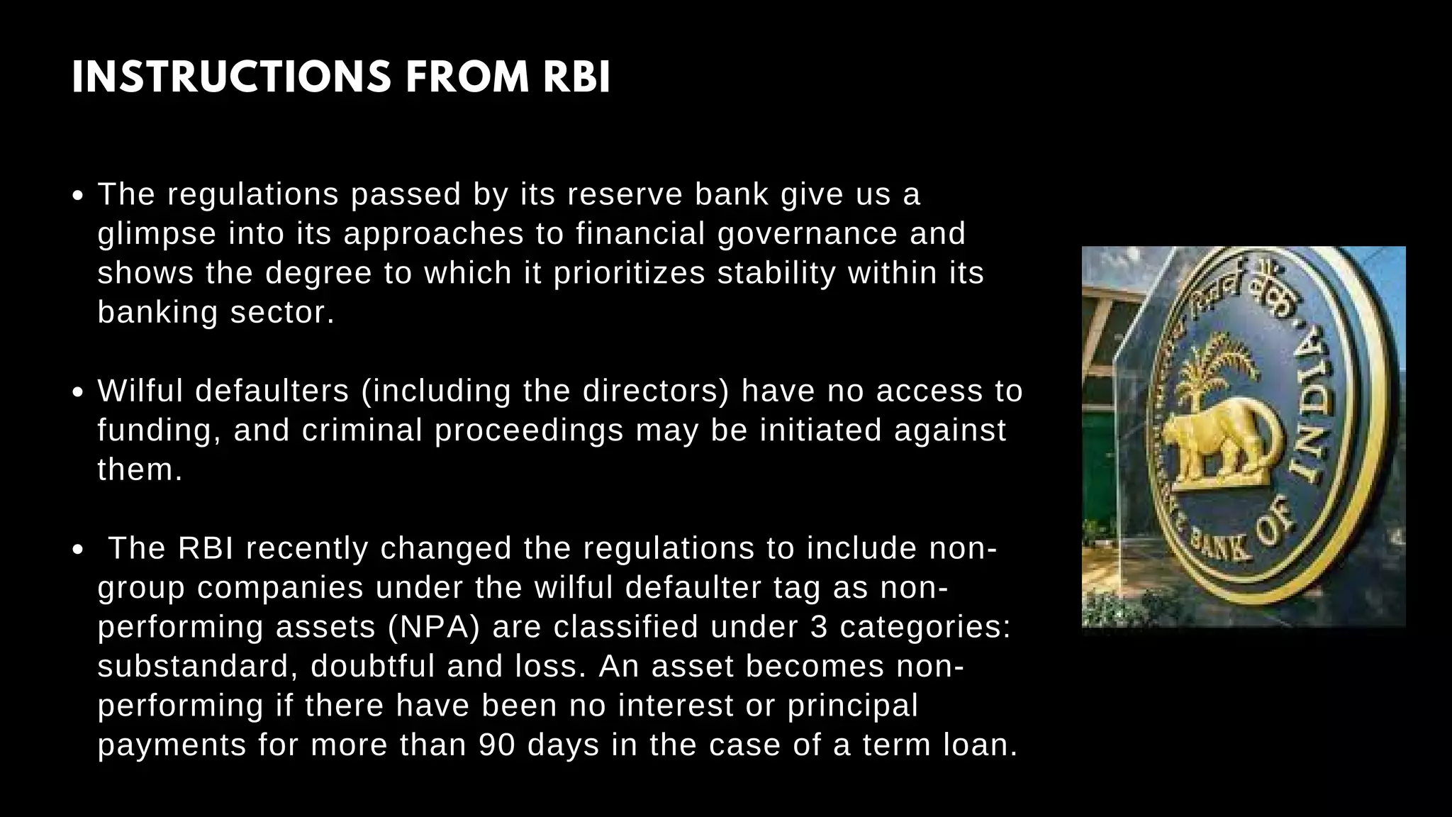 INSTRUCTIONS FROM RBI
The regulations passed by its reserve bank give us a
glimpse into its approaches to financial governance and
shows the degree to which it prioritizes stability within its
banking sector.
Wilful defaulters (including the directors) have no access to
funding, and criminal proceedings may be initiated against
them.
The RBI recently changed the regulations to include non-
group companies under the wilful defaulter tag as non-
performing assets (NPA) are classified under 3 categories:
substandard, doubtful and loss. An asset becomes non-
performing if there have been no interest or principal
payments for more than 90 days in the case of a term loan.
 