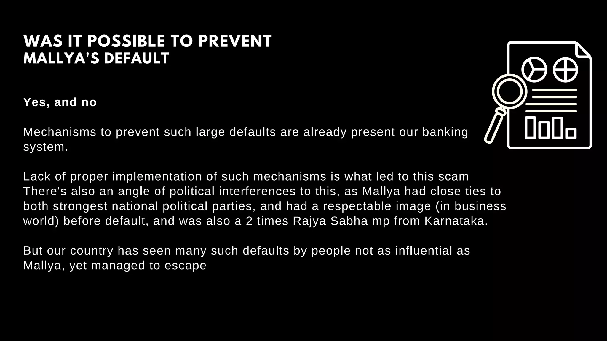 Yes, and no
Mechanisms to prevent such large defaults are already present our banking
system.
Lack of proper implementation of such mechanisms is what led to this scam
There's also an angle of political interferences to this, as Mallya had close ties to
both strongest national political parties, and had a respectable image (in business
world) before default, and was also a 2 times Rajya Sabha mp from Karnataka.
But our country has seen many such defaults by people not as influential as
Mallya, yet managed to escape
WAS IT POSSIBLE TO PREVENT
MALLYA'S DEFAULT
 