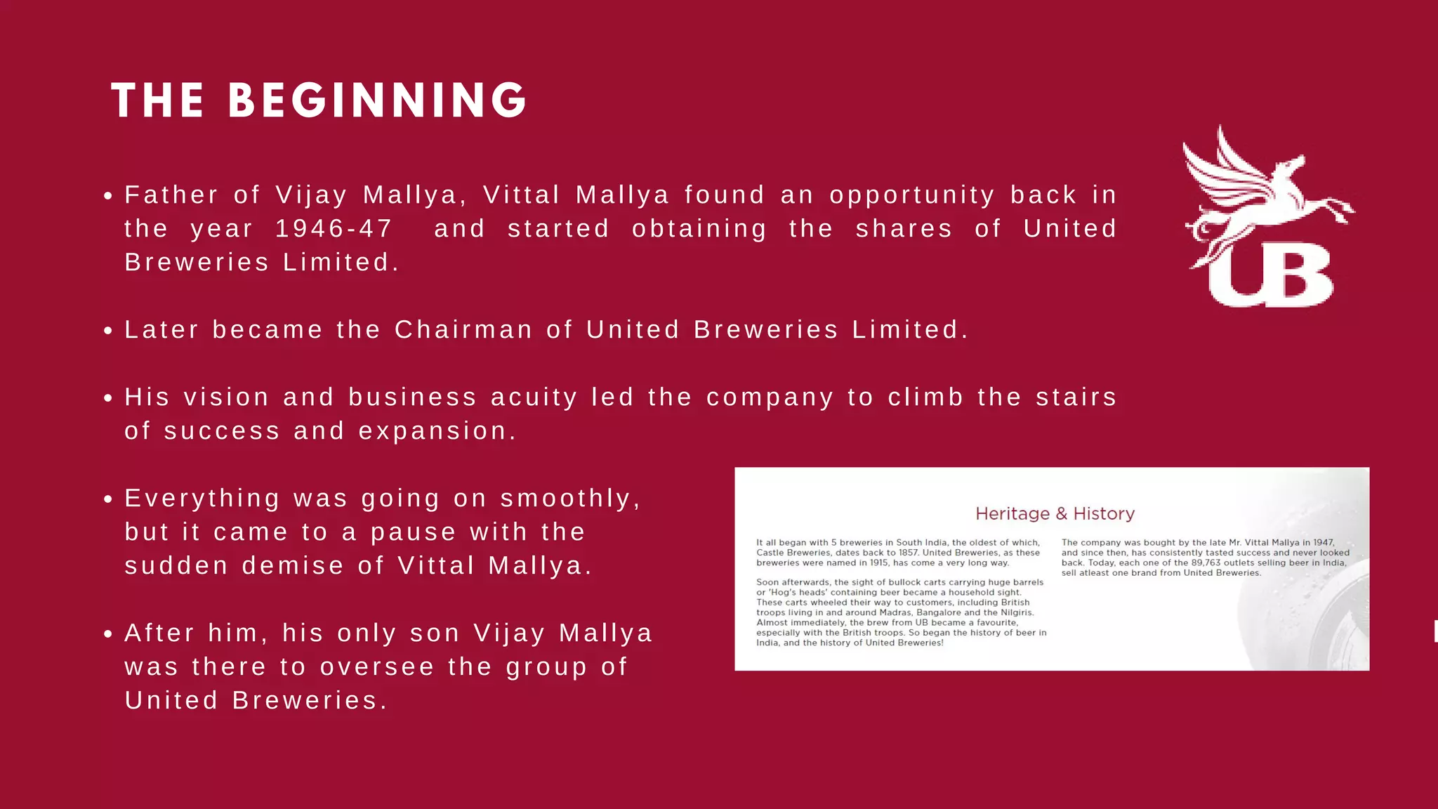 F a t h e r o f V i j a y M a l l y a , V i t t a l M a l l y a f o u n d a n o p p o rtunity back in
t h e y e a r 1 9 4 6 - 4 7 a n d s t a r t e d o b t a i n i n g t h e s h a r e s o f U n i t e d
B r e w e r i e s L i m i t e d .
L a t e r b e c a m e t h e C h a i r m a n o f U n i t e d B r e w e r i e s L i m ited.
H i s v i s i o n a n d b u s i n e s s a c u i t y l e d t h e c o m p a n y t o climb the stairs
o f s u c c e s s a n d e x p a n s i o n .
E v e r y t h i n g w a s g o i n g o n s m o o t h l y ,
A f t e r h i m , h i s o n l y s o n V i j a y M a l l y a
b u t i t c a m e t o a p a u s e w i t h t h e
s u d d e n d e m i s e o f V i t t a l M a l l y a .
w a s t h e r e t o o v e r s e e t h e g r o u p o f
U n i t e d B r e w e r i e s .
THE BEGINNING


K
 