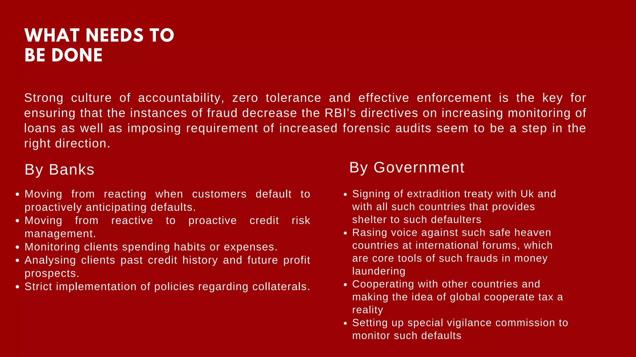 WHAT NEEDS TO
BE DONE
Strong culture of accountability, zero tolerance and effective enforcement is the key for
ensuring that the instances of fraud decrease the RBI's directives on increasing monitoring of
loans as well as imposing requirement of increased forensic audits seem to be a step in the
right direction.
By Banks
Moving from reacting when customers default to
proactively anticipating defaults.
Moving from reactive to proactive credit risk
management.
Monitoring clients spending habits or expenses.
Analysing clients past credit history and future profit
prospects.
Strict implementation of policies regarding collaterals.
By Government
Signing of extradition treaty with Uk and
with all such countries that provides
shelter to such defaulters
Rasing voice against such safe heaven
countries at international forums, which
are core tools of such frauds in money
laundering
Cooperating with other countries and
making the idea of global cooperate tax a
reality
Setting up special vigilance commission to
monitor such defaults
 