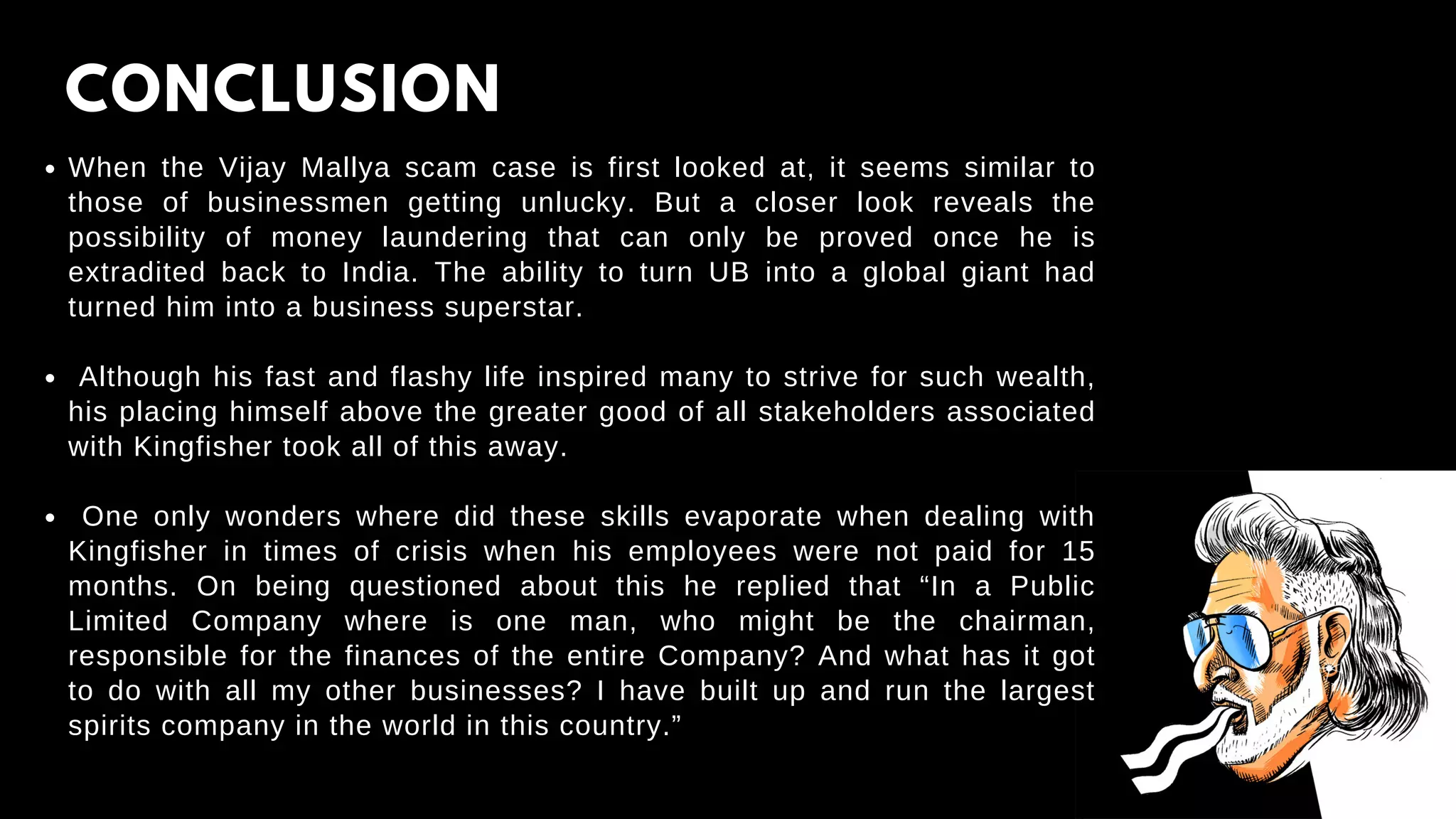 CONCLUSION
When the Vijay Mallya scam case is first looked at, it seems similar to
those of businessmen getting unlucky. But a closer look reveals the
possibility of money laundering that can only be proved once he is
extradited back to India. The ability to turn UB into a global giant had
turned him into a business superstar.
Although his fast and flashy life inspired many to strive for such wealth,
his placing himself above the greater good of all stakeholders associated
with Kingfisher took all of this away.
One only wonders where did these skills evaporate when dealing with
Kingfisher in times of crisis when his employees were not paid for 15
months. On being questioned about this he replied that “In a Public
Limited Company where is one man, who might be the chairman,
responsible for the finances of the entire Company? And what has it got
to do with all my other businesses? I have built up and run the largest
spirits company in the world in this country.”
 