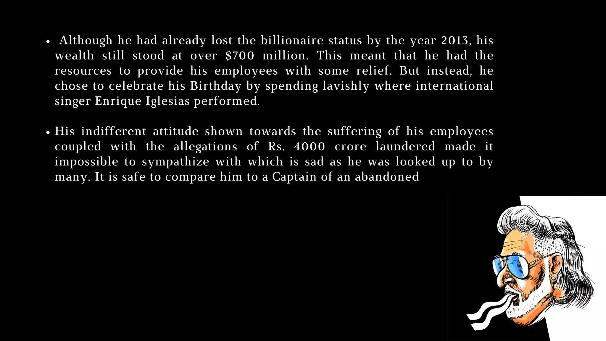 Although he had already lost the billionaire status by the year 2013, his
wealth still stood at over $700 million. This meant that he had the
resources to provide his employees with some relief. But instead, he
chose to celebrate his Birthday by spending lavishly where international
singer Enrique Iglesias performed.
His indifferent attitude shown towards the suffering of his employees
coupled with the allegations of Rs. 4000 crore laundered made it
impossible to sympathize with which is sad as he was looked up to by
many. It is safe to compare him to a Captain of an abandoned
 