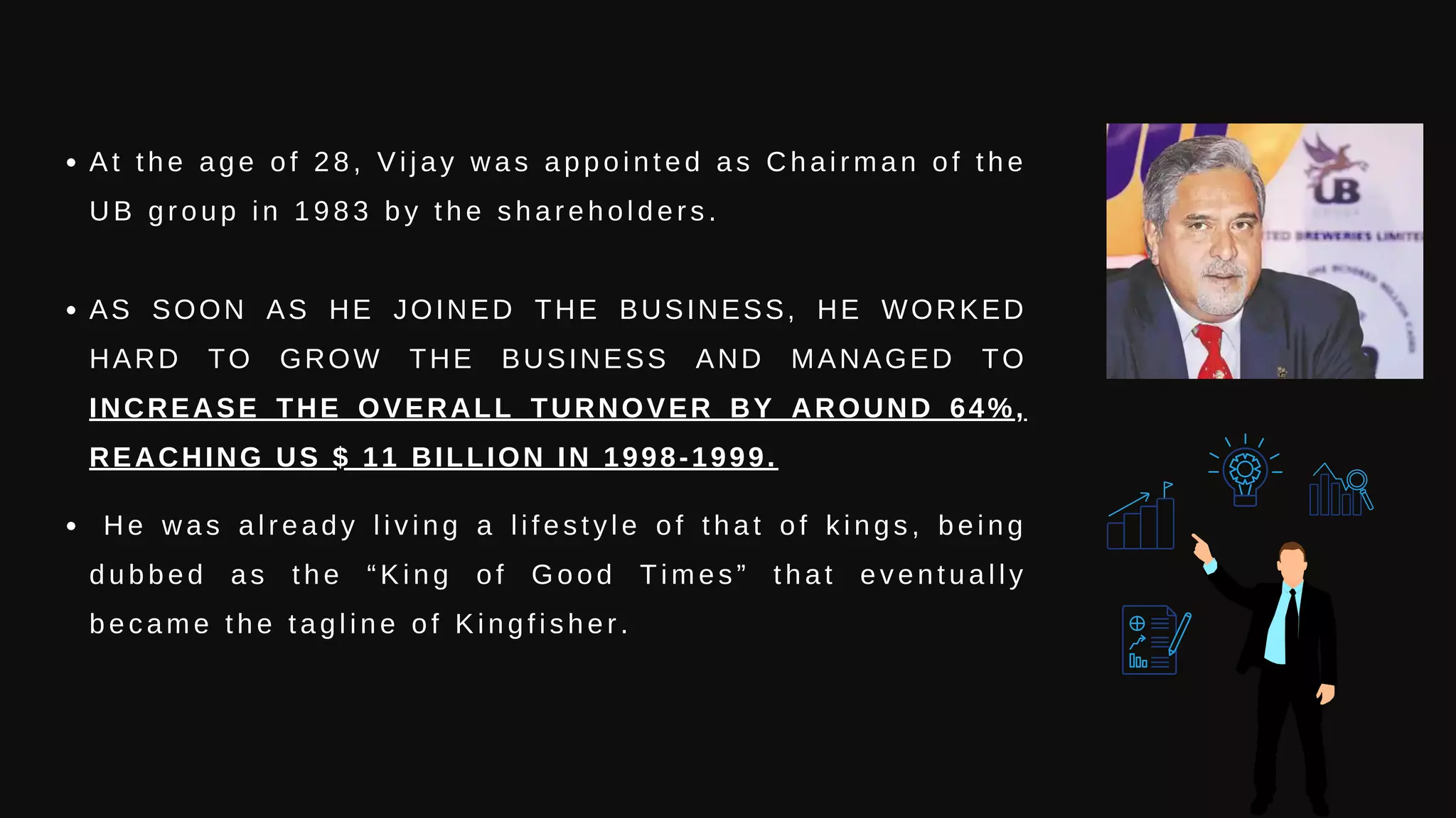 At the age of 28, Vijay was appointed as Chairman of the
UB group in 1983 by the shareholders.
AS SOON AS HE JOINED THE BUSINESS, HE WORKED
HARD TO GROW THE BUSINESS AND MANAGED TO
INCREASE THE OVERALL TURNOVER BY AROUND 64%,
REACHING US $ 11 BILLION IN 1998-1999.
He was already living a lifestyle of that of kings, being
dubbed as the “King of Good Times” that eventually
became the tagline of Kingfisher.
 