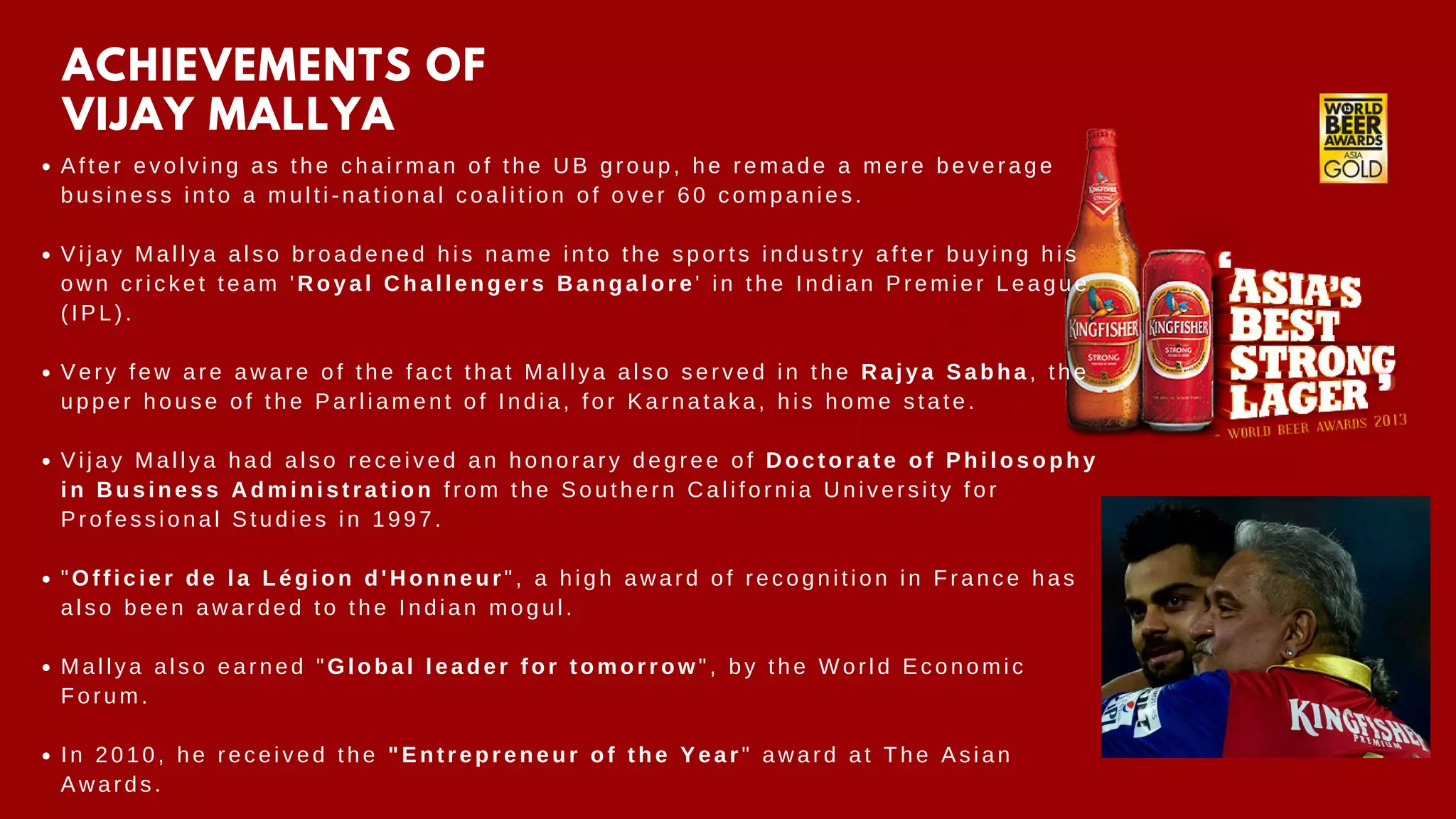 After evolving as the chairman of the UB group, he remade a mere beverage
business into a multi-national coalition of over 60 companies.
Vijay Mallya also broadened his name into the sports industry after buying his
own cricket team 'Royal Challengers Bangalore' in the Indian Premier League
(IPL).
Very few are aware of the fact that Mallya also served in the Rajya Sabha, the
upper house of the Parliament of India, for Karnataka, his home state.
Vijay Mallya had also received an honorary degree of Doctorate of Philosophy
in Business Administration from the Southern California University for
Professional Studies in 1997.
"Officier de la Légion d'Honneur", a high award of recognition in France has
also been awarded to the Indian mogul.
Mallya also earned "Global leader for tomorrow", by the World Economic
Forum.
In 2010, he received the "Entrepreneur of the Year" award at The Asian
Awards.
ACHIEVEMENTS OF
VIJAY MALLYA
 