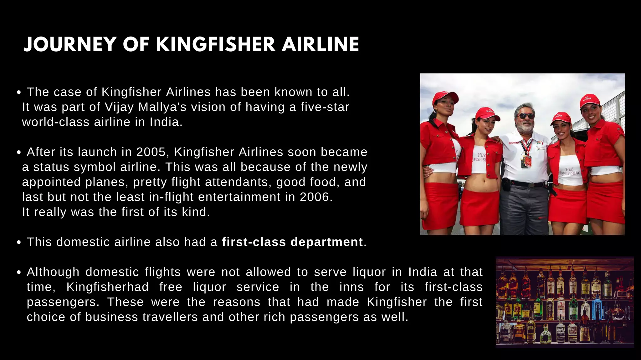 The case of Kingfisher Airlines has been known to all.
After its launch in 2005, Kingfisher Airlines soon became
This domestic airline also had a first-class department.
Although domestic flights were not allowed to serve liquor in India at that
time, Kingfisherhad free liquor service in the inns for its first-class
passengers. These were the reasons that had made Kingfisher the first
choice of business travellers and other rich passengers as well.
It was part of Vijay Mallya's vision of having a five-star
world-class airline in India.
a status symbol airline. This was all because of the newly
appointed planes, pretty flight attendants, good food, and
last but not the least in-flight entertainment in 2006.
It really was the first of its kind.
JOURNEY OF KINGFISHER AIRLINE
 