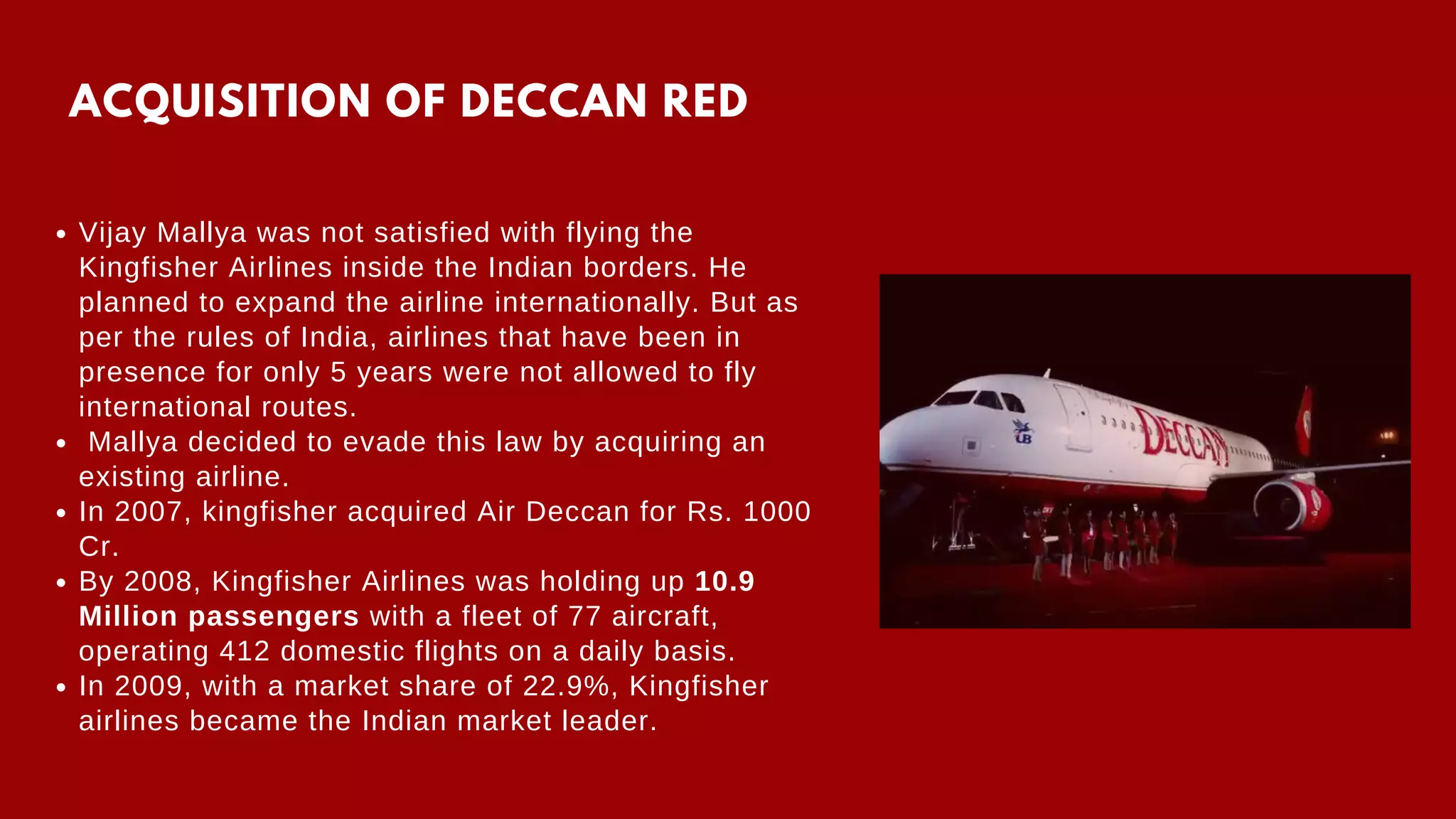 ACQUISITION OF DECCAN RED
Vijay Mallya was not satisfied with flying the
Kingfisher Airlines inside the Indian borders. He
planned to expand the airline internationally. But as
per the rules of India, airlines that have been in
presence for only 5 years were not allowed to fly
international routes.
Mallya decided to evade this law by acquiring an
existing airline.
In 2007, kingfisher acquired Air Deccan for Rs. 1000
Cr.
By 2008, Kingfisher Airlines was holding up 10.9
Million passengers with a fleet of 77 aircraft,
operating 412 domestic flights on a daily basis.
In 2009, with a market share of 22.9%, Kingfisher
airlines became the Indian market leader.
 