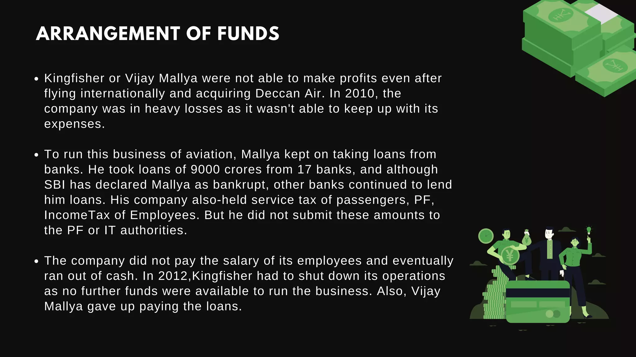Kingfisher or Vijay Mallya were not able to make profits even after
flying internationally and acquiring Deccan Air. In 2010, the
company was in heavy losses as it wasn't able to keep up with its
expenses.
To run this business of aviation, Mallya kept on taking loans from
banks. He took loans of 9000 crores from 17 banks, and although
SBI has declared Mallya as bankrupt, other banks continued to lend
him loans. His company also-held service tax of passengers, PF,
IncomeTax of Employees. But he did not submit these amounts to
the PF or IT authorities.
The company did not pay the salary of its employees and eventually
ran out of cash. In 2012,Kingfisher had to shut down its operations
as no further funds were available to run the business. Also, Vijay
Mallya gave up paying the loans.
ARRANGEMENT OF FUNDS
 