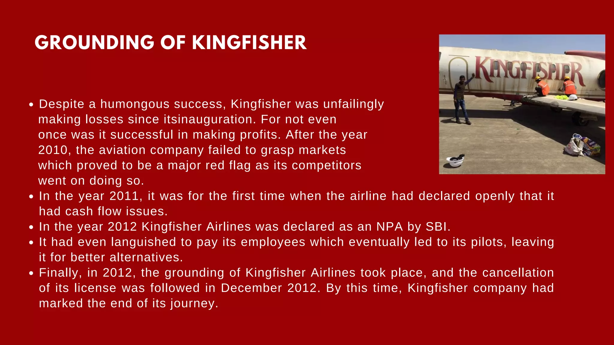 Despite a humongous success, Kingfisher was unfailingly
In the year 2011, it was for the first time when the airline had declared openly that it
had cash flow issues.
In the year 2012 Kingfisher Airlines was declared as an NPA by SBI.
It had even languished to pay its employees which eventually led to its pilots, leaving
it for better alternatives.
Finally, in 2012, the grounding of Kingfisher Airlines took place, and the cancellation
of its license was followed in December 2012. By this time, Kingfisher company had
marked the end of its journey.
making losses since itsinauguration. For not even
once was it successful in making profits. After the year
2010, the aviation company failed to grasp markets
which proved to be a major red flag as its competitors
went on doing so.
GROUNDING OF KINGFISHER
 