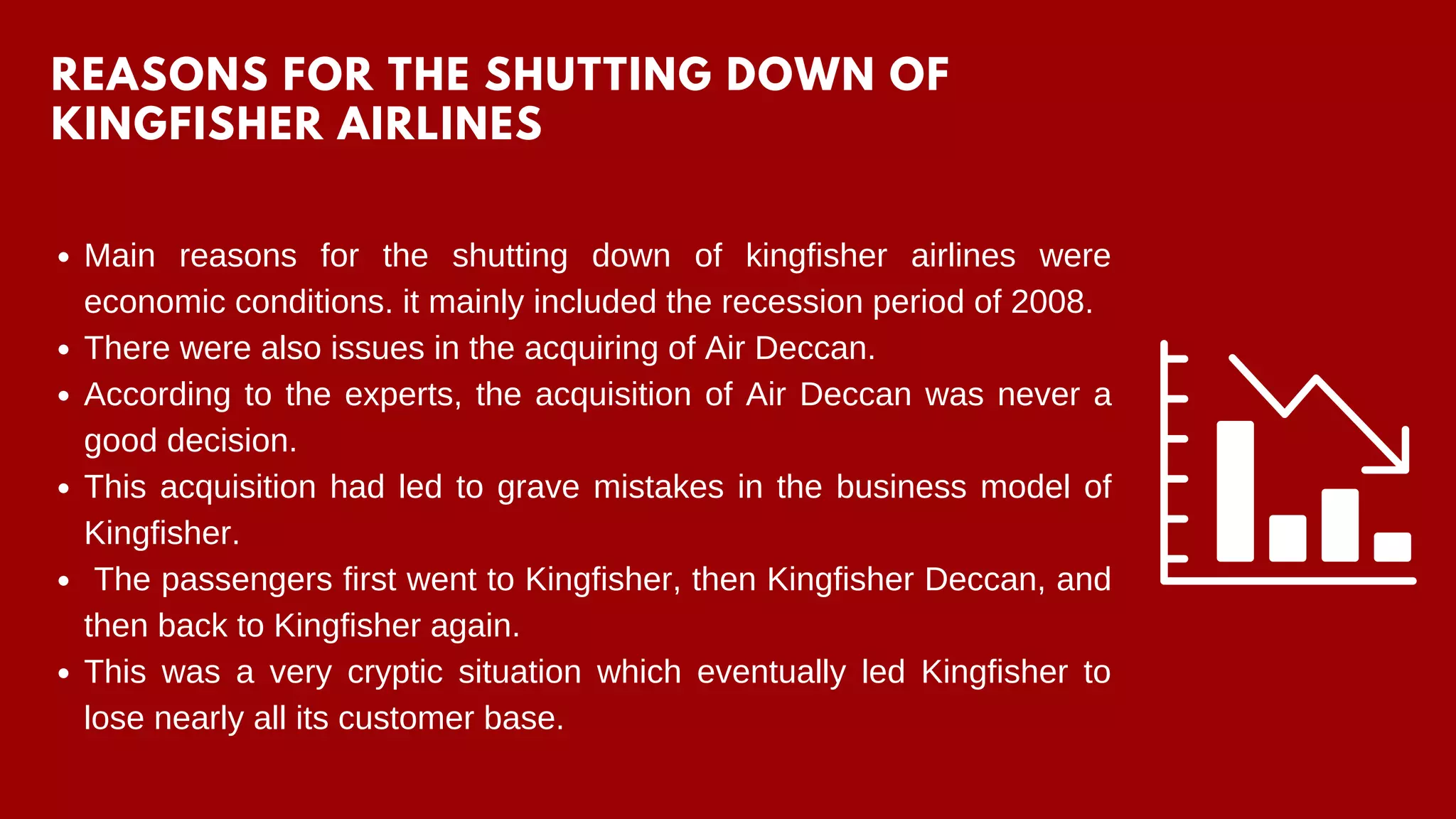 Main reasons for the shutting down of kingfisher airlines were
economic conditions. it mainly included the recession period of 2008.
There were also issues in the acquiring of Air Deccan.
According to the experts, the acquisition of Air Deccan was never a
good decision.
This acquisition had led to grave mistakes in the business model of
Kingfisher.
The passengers first went to Kingfisher, then Kingfisher Deccan, and
then back to Kingfisher again.
This was a very cryptic situation which eventually led Kingfisher to
lose nearly all its customer base.
REASONS FOR THE SHUTTING DOWN OF
KINGFISHER AIRLINES
 