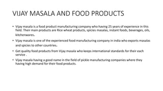 VIJAY MASALA AND FOOD PRODUCTS
• Vijay masala is a food product manufacturing company who having 25 years of experience in this
field. Their main products are Rice wheat products, spicies masalas, instant foods, beverages, oils,
kitchenwares.
• Vijay masala is one of the experienced food manufacturing company in india who exports masalas
and spicies to other countries.
• Get quality food products from Vijay masala who keeps international standards for their each
service .
• Vijay masala having a good name in the field of pickle manufacturing companies where they
having high demand for their food products.
 