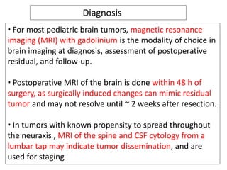 Diagnosis
• For most pediatric brain tumors, magnetic resonance
imaging (MRI) with gadolinium is the modality of choice in
brain imaging at diagnosis, assessment of postoperative
residual, and follow-up.
• Postoperative MRI of the brain is done within 48 h of
surgery, as surgically induced changes can mimic residual
tumor and may not resolve until ~ 2 weeks after resection.
• In tumors with known propensity to spread throughout
the neuraxis , MRI of the spine and CSF cytology from a
lumbar tap may indicate tumor dissemination, and are
used for staging
 