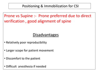 Positioning & Immobilization for CSI
Prone vs Supine :- Prone preferred due to direct
verification , good alignment of spine
Disadvantages
• Relatively poor reproducibility
• Larger scope for patient movement
• Discomfort to the patient
• Difficult anesthesia if needed
 