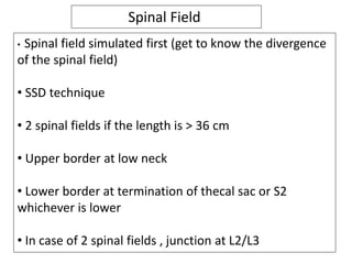 Spinal Field
• Spinal field simulated first (get to know the divergence
of the spinal field)
• SSD technique
• 2 spinal fields if the length is > 36 cm
• Upper border at low neck
• Lower border at termination of thecal sac or S2
whichever is lower
• In case of 2 spinal fields , junction at L2/L3
 