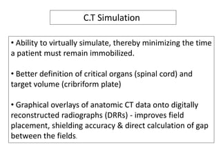 • Ability to virtually simulate, thereby minimizing the time
a patient must remain immobilized.
• Better definition of critical organs (spinal cord) and
target volume (cribriform plate)
• Graphical overlays of anatomic CT data onto digitally
reconstructed radiographs (DRRs) - improves field
placement, shielding accuracy & direct calculation of gap
between the fields.
C.T Simulation
 