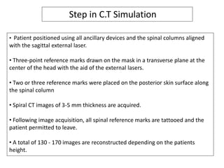 • Patient positioned using all ancillary devices and the spinal columns aligned
with the sagittal external laser.
• Three-point reference marks drawn on the mask in a transverse plane at the
center of the head with the aid of the external lasers.
• Two or three reference marks were placed on the posterior skin surface along
the spinal column
• Spiral CT images of 3-5 mm thickness are acquired.
• Following image acquisition, all spinal reference marks are tattooed and the
patient permitted to leave.
• A total of 130 - 170 images are reconstructed depending on the patients
height.
Step in C.T Simulation
 
