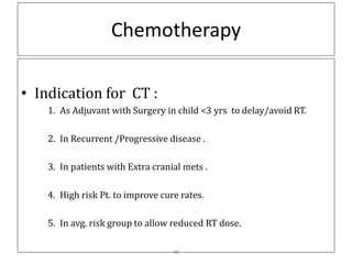 Chemotherapy
• Indication for CT :
1. As Adjuvant with Surgery in child <3 yrs to delay/avoid RT.
2. In Recurrent /Progressive disease .
3. In patients with Extra cranial mets .
4. High risk Pt. to improve cure rates.
5. In avg. risk group to allow reduced RT dose.
46
 