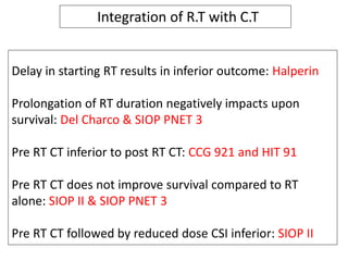 Delay in starting RT results in inferior outcome: Halperin
Prolongation of RT duration negatively impacts upon
survival: Del Charco & SIOP PNET 3
Pre RT CT inferior to post RT CT: CCG 921 and HIT 91
Pre RT CT does not improve survival compared to RT
alone: SIOP II & SIOP PNET 3
Pre RT CT followed by reduced dose CSI inferior: SIOP II
Integration of R.T with C.T
 