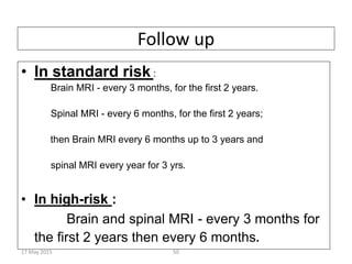 Follow up
• In standard risk :
Brain MRI - every 3 months, for the first 2 years.
Spinal MRI - every 6 months, for the first 2 years;
then Brain MRI every 6 months up to 3 years and
spinal MRI every year for 3 yrs.
• In high-risk :
Brain and spinal MRI - every 3 months for
the first 2 years then every 6 months.
17 May 2015 50
 