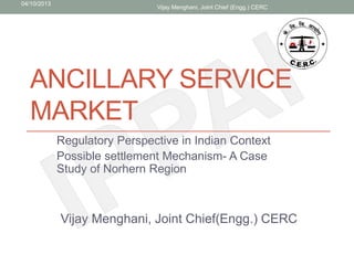 04/10/2013
                               Vijay Menghani, Joint Chief (Engg.) CERC




  ANCILLARY SERVICE
  MARKET
             Regulatory Perspective in Indian Context
             Possible settlement Mechanism- A Case
             Study of Norhern Region



             Vijay Menghani, Joint Chief(Engg.) CERC
 