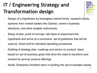 IT / Engineering Strategy and
Transformation design
• Design of a hypothesis by leveraging market trends, research inputs,
opinions from market leaders like Gartner, owner’s business
directions, and other suitable instruments
• Setup of pilot, proof of concept lab/ team to experiment the
hypothesis and arrive at a conclusive set of guidelines that will be
used as Asset and for standard operating procedures
• Drafting of strategy plan, roadmap and advice on product stack
based on set of business goals that drive the need to transform and
reorient its service/ product offerings
• Assist Enterprise Architect team in building the set of reusable assets
11
 