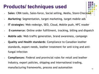 Products/ techniques used
• Sales: CRM tools, Sales-force, Social selling, Media, Store-Checkout
• Marketing: Segmentation, target marketing, target mobile ads
• IT strategies: Web redesign, SEO, Cloud, Mobile push, NFC reader
• E-commerce: Online order fulfillment, tracking, billing and dispatch
• Mobile ads: Web traffic generation, brand awareness, campaign
• Quality and Health standards: Compliance to Canadian leather
standards, export needs, leather treatment for anti-icing and anti-
fungal infection
• Compliances: Federal and provincial rules for retail and leather
industry, export policies, shipping and international trading,
manufacturing frameworks, process and automation 13
 