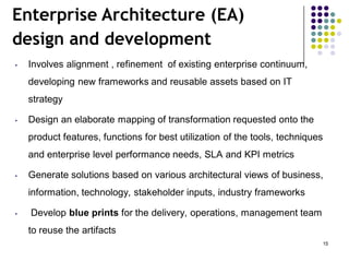 Enterprise Architecture (EA)
design and development
• Involves alignment , refinement of existing enterprise continuum,
developing new frameworks and reusable assets based on IT
strategy
• Design an elaborate mapping of transformation requested onto the
product features, functions for best utilization of the tools, techniques
and enterprise level performance needs, SLA and KPI metrics
• Generate solutions based on various architectural views of business,
information, technology, stakeholder inputs, industry frameworks
• Develop blue prints for the delivery, operations, management team
to reuse the artifacts
15
 