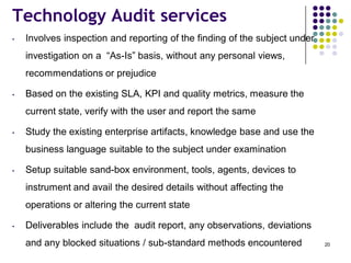Technology Audit services
• Involves inspection and reporting of the finding of the subject under
investigation on a “As-Is” basis, without any personal views,
recommendations or prejudice
• Based on the existing SLA, KPI and quality metrics, measure the
current state, verify with the user and report the same
• Study the existing enterprise artifacts, knowledge base and use the
business language suitable to the subject under examination
• Setup suitable sand-box environment, tools, agents, devices to
instrument and avail the desired details without affecting the
operations or altering the current state
• Deliverables include the audit report, any observations, deviations
and any blocked situations / sub-standard methods encountered 20
 