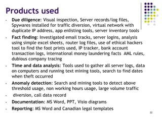 Products used
• Due diligence: Visual inspection, Server records/log files,
Spywares installed for traffic diversion, virtual network with
duplicate IP address, app enlisting tools, server inventory tools
• Fact finding: Investigated email tracks, server logins, analysis
using simple excel sheets, router log files, use of ethical hackers
tool to find the foot prints used, IP tracker, bank account
transaction logs, international money laundering facts AML rules,
dubious company tracing
• Time and data analysis: Tools used to gather all server logs, data
on computers and running text mining tools, search to find dates
when theft occurred
• Anomaly detection: Search and mining tools to detect above
threshold usage, non working hours usage, large volume traffic
• diversion, call data record
• Documentation: MS Word, PPT, Visio diagrams
• Reporting: MS Word and Canadian legal templates
22
 