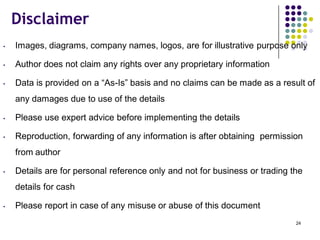 Disclaimer
• Images, diagrams, company names, logos, are for illustrative purpose only
• Author does not claim any rights over any proprietary information
• Data is provided on a “As-Is” basis and no claims can be made as a result of
any damages due to use of the details
• Please use expert advice before implementing the details
• Reproduction, forwarding of any information is after obtaining permission
from author
• Details are for personal reference only and not for business or trading the
details for cash
• Please report in case of any misuse or abuse of this document
24
 