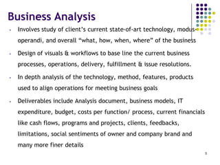 Business Analysis
• Involves study of client’s current state-of-art technology, modus-
operandi, and overall “what, how, when, where” of the business
• Design of visuals & workflows to base line the current business
processes, operations, delivery, fulfillment & issue resolutions.
• In depth analysis of the technology, method, features, products
used to align operations for meeting business goals
• Deliverables include Analysis document, business models, IT
expenditure, budget, costs per function/ process, current financials
like cash flows, programs and projects, clients, feedbacks,
limitations, social sentiments of owner and company brand and
many more finer details
5
 