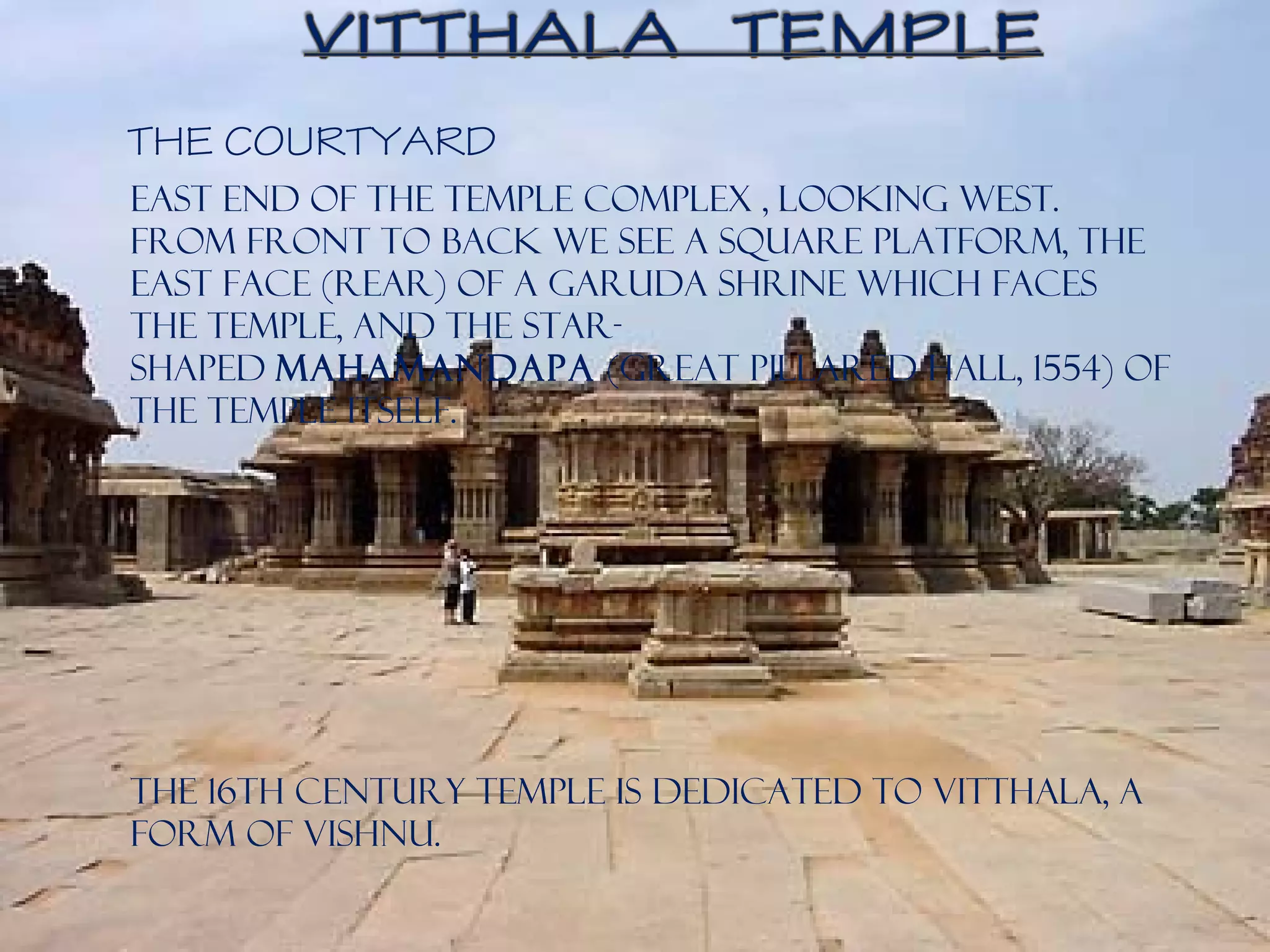 East end of the temple complex , looking west.
From front to back we see a square platform, the
east face (rear) of a Garuda shrine which faces
the temple, and the star-
shaped mahamandapa (great pillared hall, 1554) of
the temple itself.
The 16th century temple is dedicated to Vitthala, a
form of Vishnu.
THE COURTYARD
 