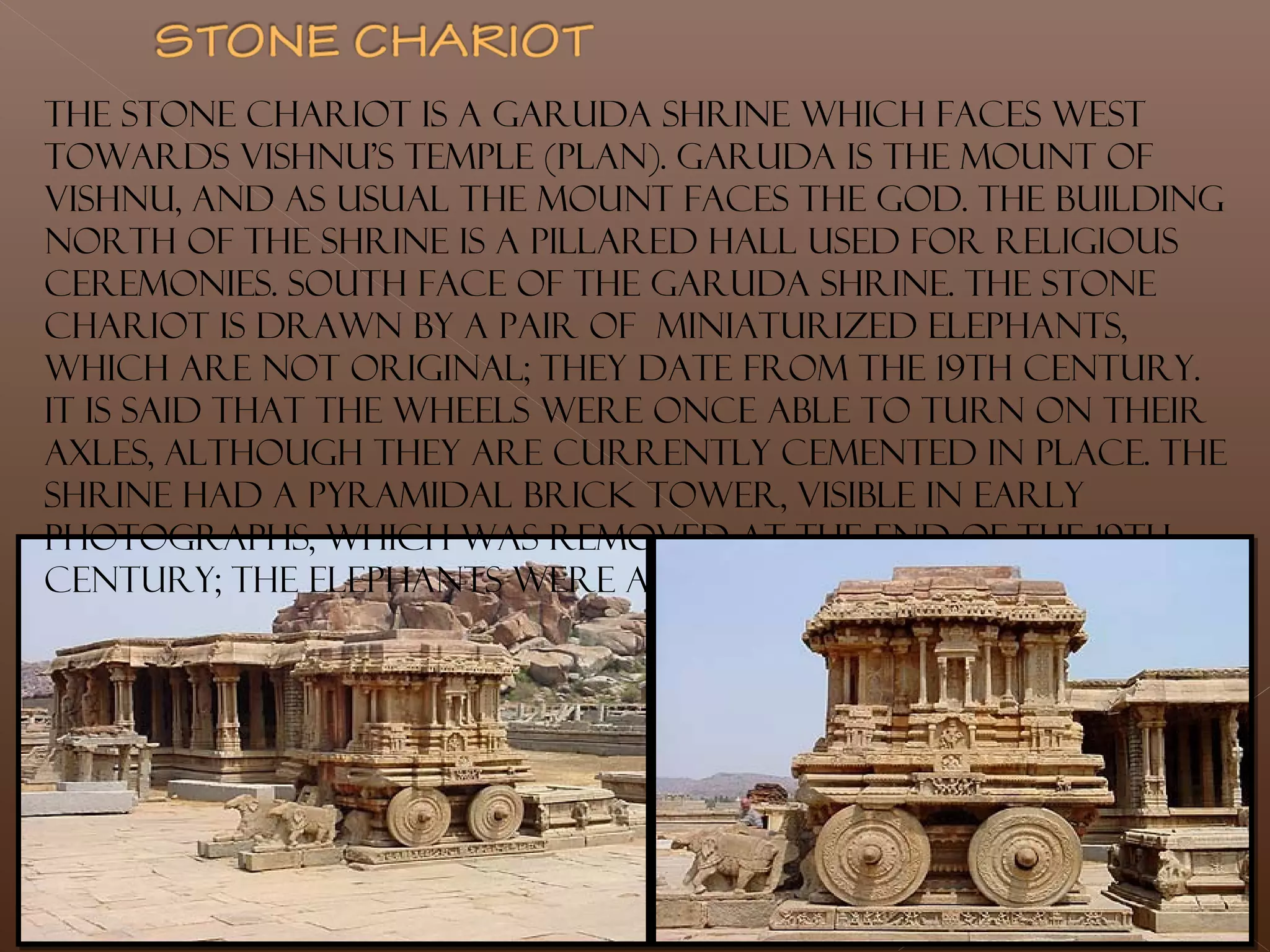 The stone chariot is a Garuda shrine which faces west
towards Vishnu's temple (plan). Garuda is the mount of
Vishnu, and as usual the mount faces the god. The building
north of the shrine is a pillared hall used for religious
ceremonies. South face of the Garuda shrine. The stone
chariot is drawn by a pair of miniaturized elephants,
which are not original; they date from the 19th century.
It is said that the wheels were once able to turn on their
axles, although they are currently cemented in place. The
shrine had a pyramidal brick tower, visible in early
photographs, which was removed at the end of the 19th
century; the elephants were also added at that time.
 