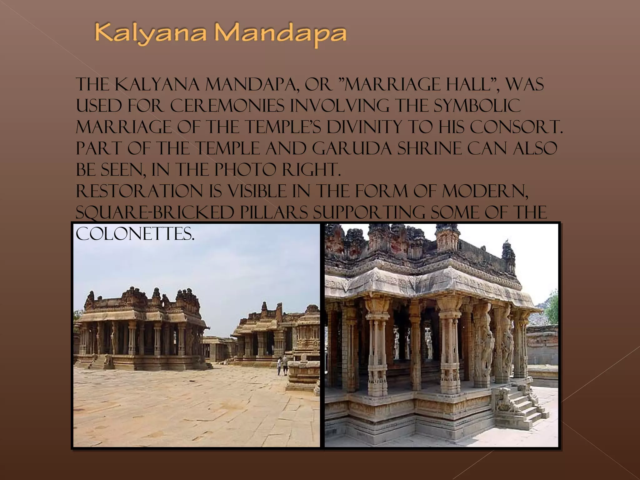 The Kalyana Mandapa, or "Marriage Hall", was
used for ceremonies involving the symbolic
marriage of the temple's divinity to his consort.
Part of the temple and Garuda shrine can also
be seen, in the photo right.
Restoration is visible in the form of modern,
square-bricked pillars supporting some of the
colonettes.
 
