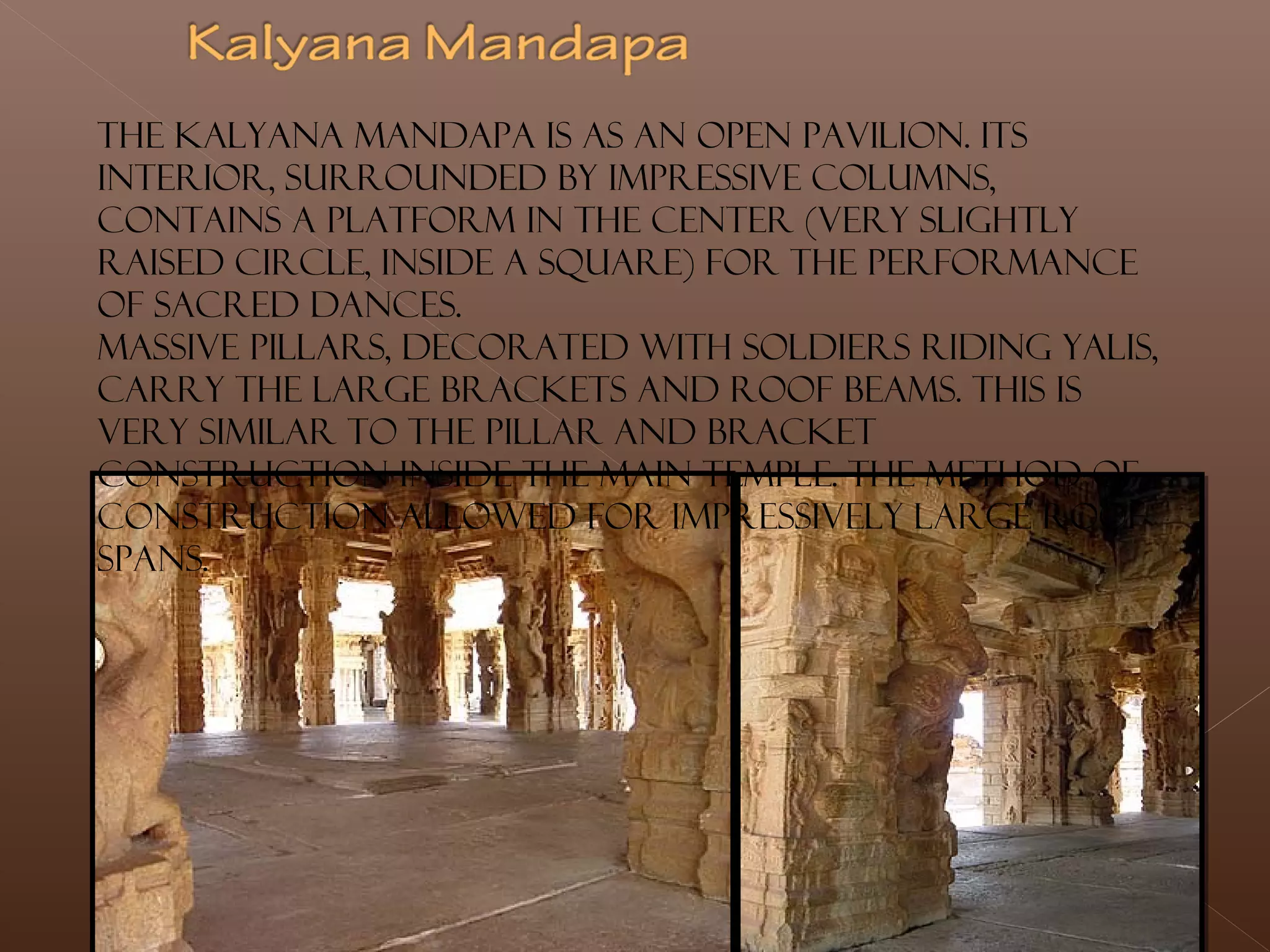 The Kalyana mandapa is as an open pavilion. Its
interior, surrounded by impressive columns,
contains a platform in the center (very slightly
raised circle, inside a square) for the performance
of sacred dances.
Massive pillars, decorated with soldiers riding yalis,
carry the large brackets and roof beams. This is
very similar to the pillar and bracket
construction inside the main temple. The method of
construction allowed for impressively large roof
spans.
 